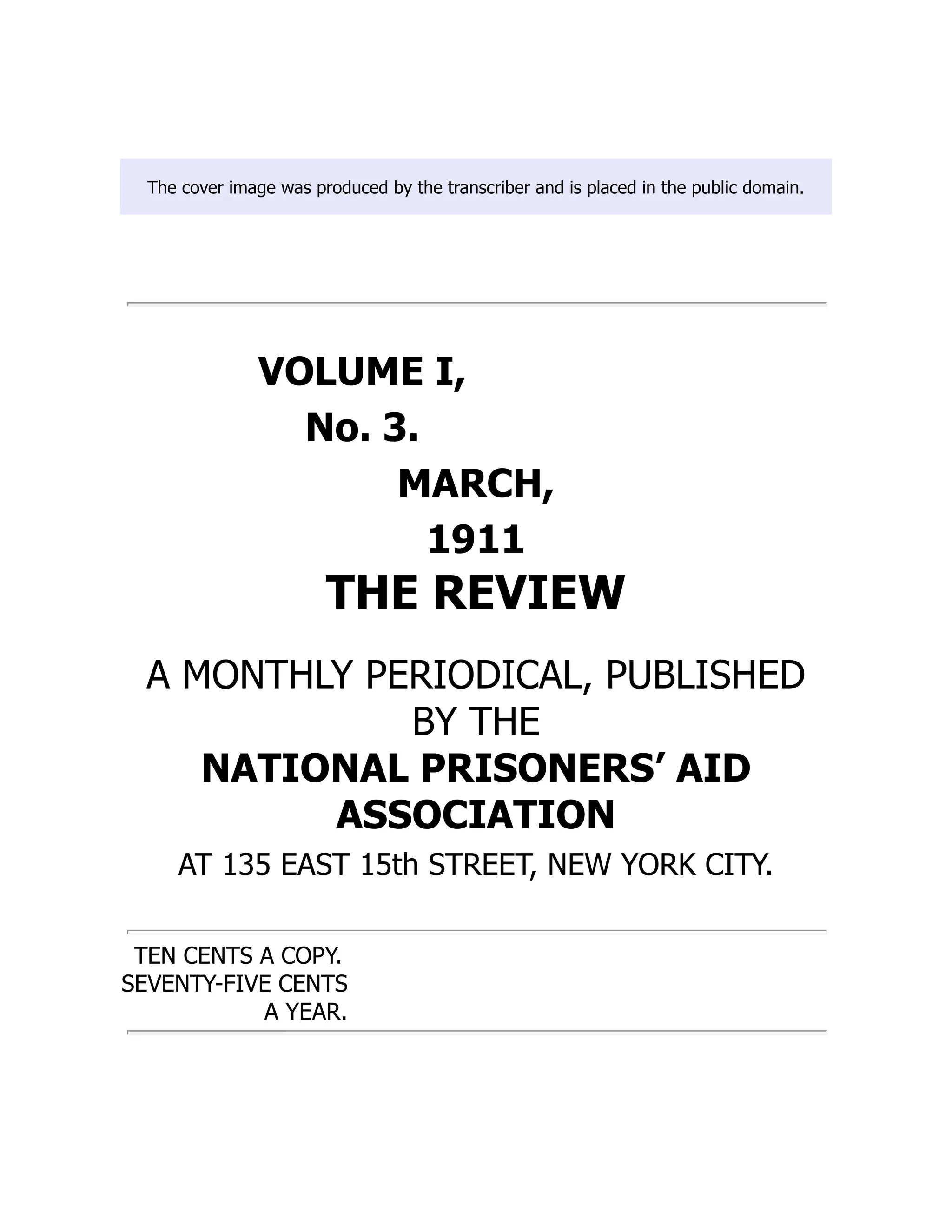 The cover image was produced by the transcriber and is placed in the public domain.
VOLUME I,
No. 3.
MARCH,
1911
THE REVIEW
A MONTHLY PERIODICAL, PUBLISHED
BY THE
NATIONAL PRISONERS’ AID
ASSOCIATION
AT 135 EAST 15th STREET, NEW YORK CITY.
TEN CENTS A COPY.
SEVENTY-FIVE CENTS
A YEAR.
 