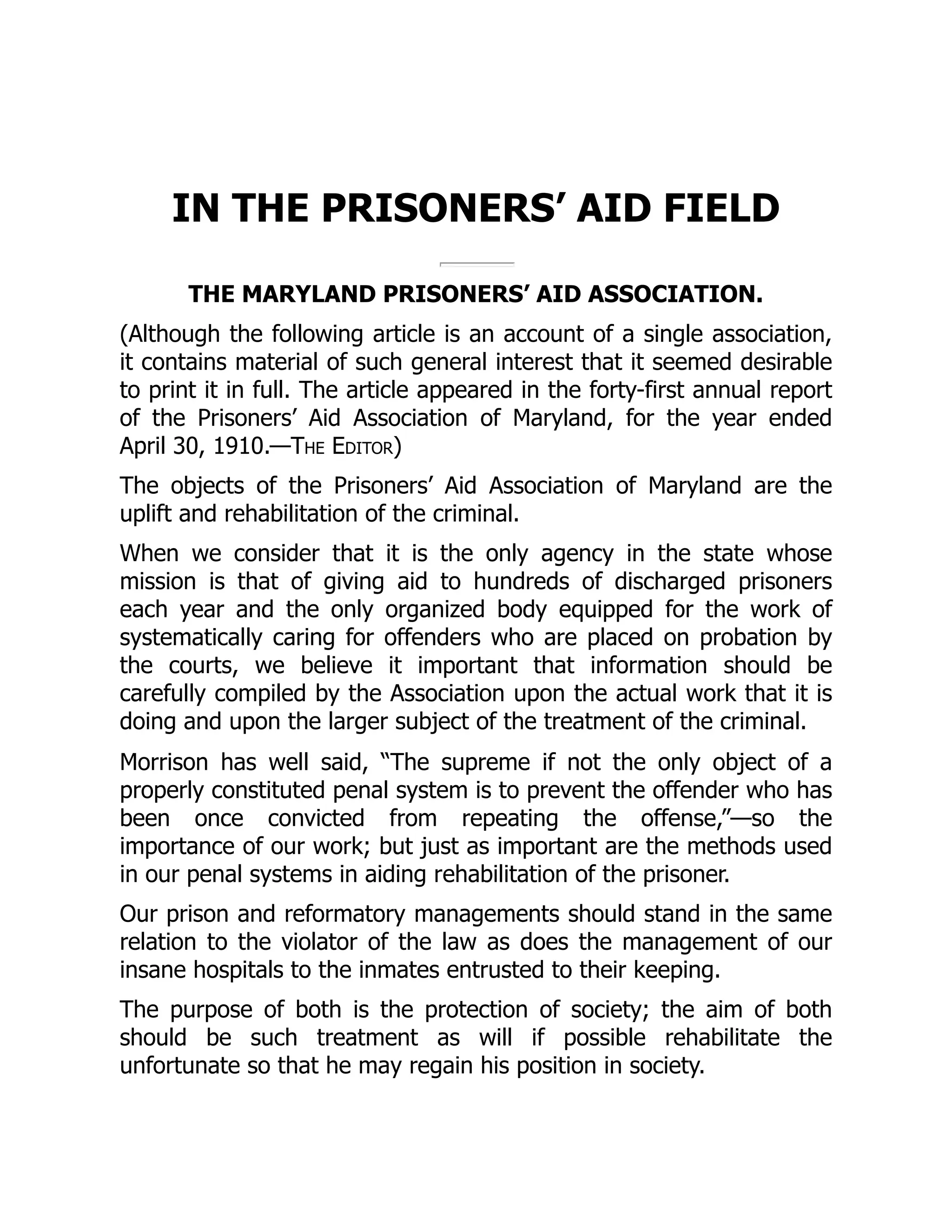 IN THE PRISONERS’ AID FIELD
THE MARYLAND PRISONERS’ AID ASSOCIATION.
(Although the following article is an account of a single association,
it contains material of such general interest that it seemed desirable
to print it in full. The article appeared in the forty-first annual report
of the Prisoners’ Aid Association of Maryland, for the year ended
April 30, 1910.—The Editor)
The objects of the Prisoners’ Aid Association of Maryland are the
uplift and rehabilitation of the criminal.
When we consider that it is the only agency in the state whose
mission is that of giving aid to hundreds of discharged prisoners
each year and the only organized body equipped for the work of
systematically caring for offenders who are placed on probation by
the courts, we believe it important that information should be
carefully compiled by the Association upon the actual work that it is
doing and upon the larger subject of the treatment of the criminal.
Morrison has well said, “The supreme if not the only object of a
properly constituted penal system is to prevent the offender who has
been once convicted from repeating the offense,”—so the
importance of our work; but just as important are the methods used
in our penal systems in aiding rehabilitation of the prisoner.
Our prison and reformatory managements should stand in the same
relation to the violator of the law as does the management of our
insane hospitals to the inmates entrusted to their keeping.
The purpose of both is the protection of society; the aim of both
should be such treatment as will if possible rehabilitate the
unfortunate so that he may regain his position in society.
 