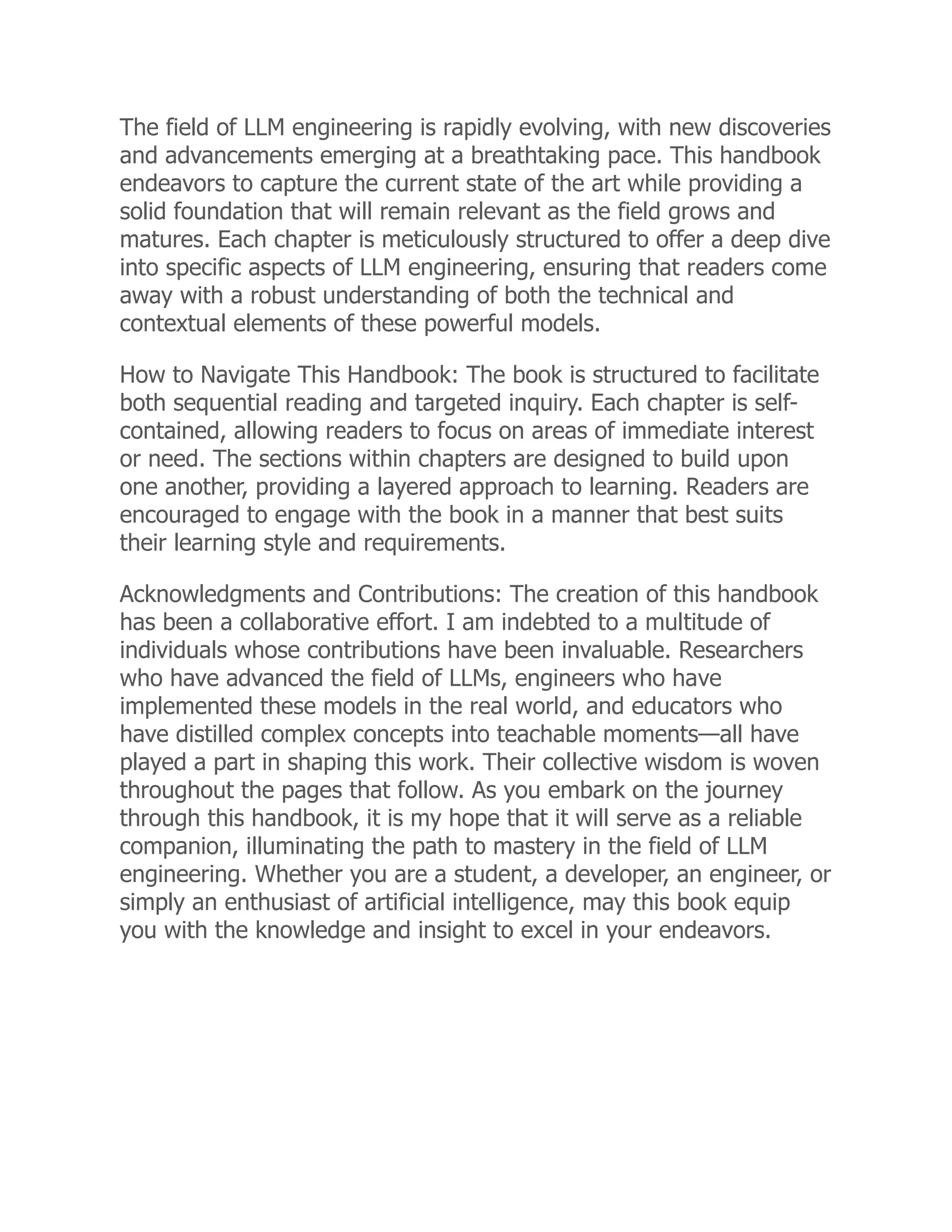 The field of LLM engineering is rapidly evolving, with new discoveries
and advancements emerging at a breathtaking pace. This handbook
endeavors to capture the current state of the art while providing a
solid foundation that will remain relevant as the field grows and
matures. Each chapter is meticulously structured to offer a deep dive
into specific aspects of LLM engineering, ensuring that readers come
away with a robust understanding of both the technical and
contextual elements of these powerful models.
How to Navigate This Handbook: The book is structured to facilitate
both sequential reading and targeted inquiry. Each chapter is self-
contained, allowing readers to focus on areas of immediate interest
or need. The sections within chapters are designed to build upon
one another, providing a layered approach to learning. Readers are
encouraged to engage with the book in a manner that best suits
their learning style and requirements.
Acknowledgments and Contributions: The creation of this handbook
has been a collaborative effort. I am indebted to a multitude of
individuals whose contributions have been invaluable. Researchers
who have advanced the field of LLMs, engineers who have
implemented these models in the real world, and educators who
have distilled complex concepts into teachable moments—all have
played a part in shaping this work. Their collective wisdom is woven
throughout the pages that follow. As you embark on the journey
through this handbook, it is my hope that it will serve as a reliable
companion, illuminating the path to mastery in the field of LLM
engineering. Whether you are a student, a developer, an engineer, or
simply an enthusiast of artificial intelligence, may this book equip
you with the knowledge and insight to excel in your endeavors.
 