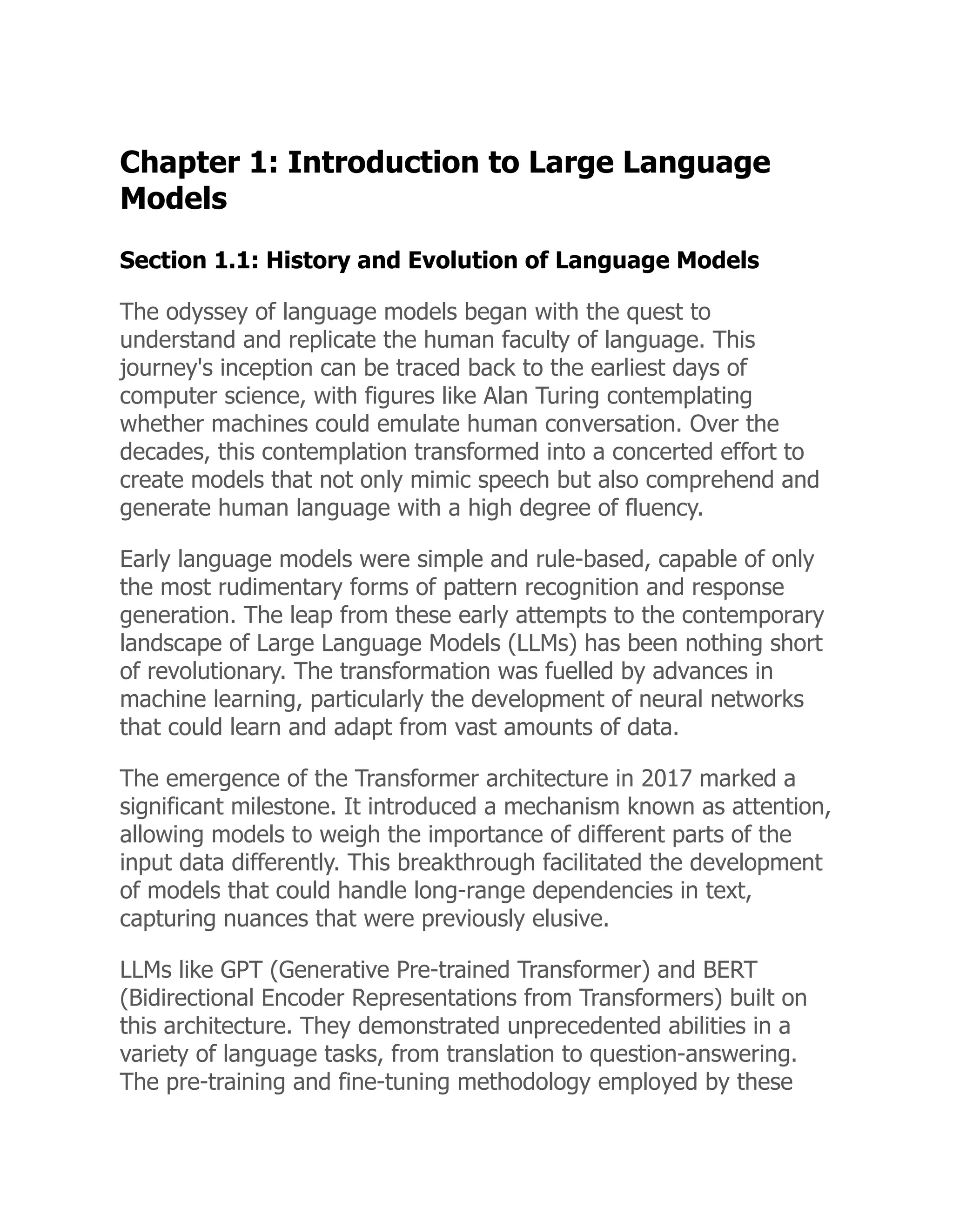 Chapter 1: Introduction to Large Language
Models
Section 1.1: History and Evolution of Language Models
The odyssey of language models began with the quest to
understand and replicate the human faculty of language. This
journey's inception can be traced back to the earliest days of
computer science, with figures like Alan Turing contemplating
whether machines could emulate human conversation. Over the
decades, this contemplation transformed into a concerted effort to
create models that not only mimic speech but also comprehend and
generate human language with a high degree of fluency.
Early language models were simple and rule-based, capable of only
the most rudimentary forms of pattern recognition and response
generation. The leap from these early attempts to the contemporary
landscape of Large Language Models (LLMs) has been nothing short
of revolutionary. The transformation was fuelled by advances in
machine learning, particularly the development of neural networks
that could learn and adapt from vast amounts of data.
The emergence of the Transformer architecture in 2017 marked a
significant milestone. It introduced a mechanism known as attention,
allowing models to weigh the importance of different parts of the
input data differently. This breakthrough facilitated the development
of models that could handle long-range dependencies in text,
capturing nuances that were previously elusive.
LLMs like GPT (Generative Pre-trained Transformer) and BERT
(Bidirectional Encoder Representations from Transformers) built on
this architecture. They demonstrated unprecedented abilities in a
variety of language tasks, from translation to question-answering.
The pre-training and fine-tuning methodology employed by these
 
