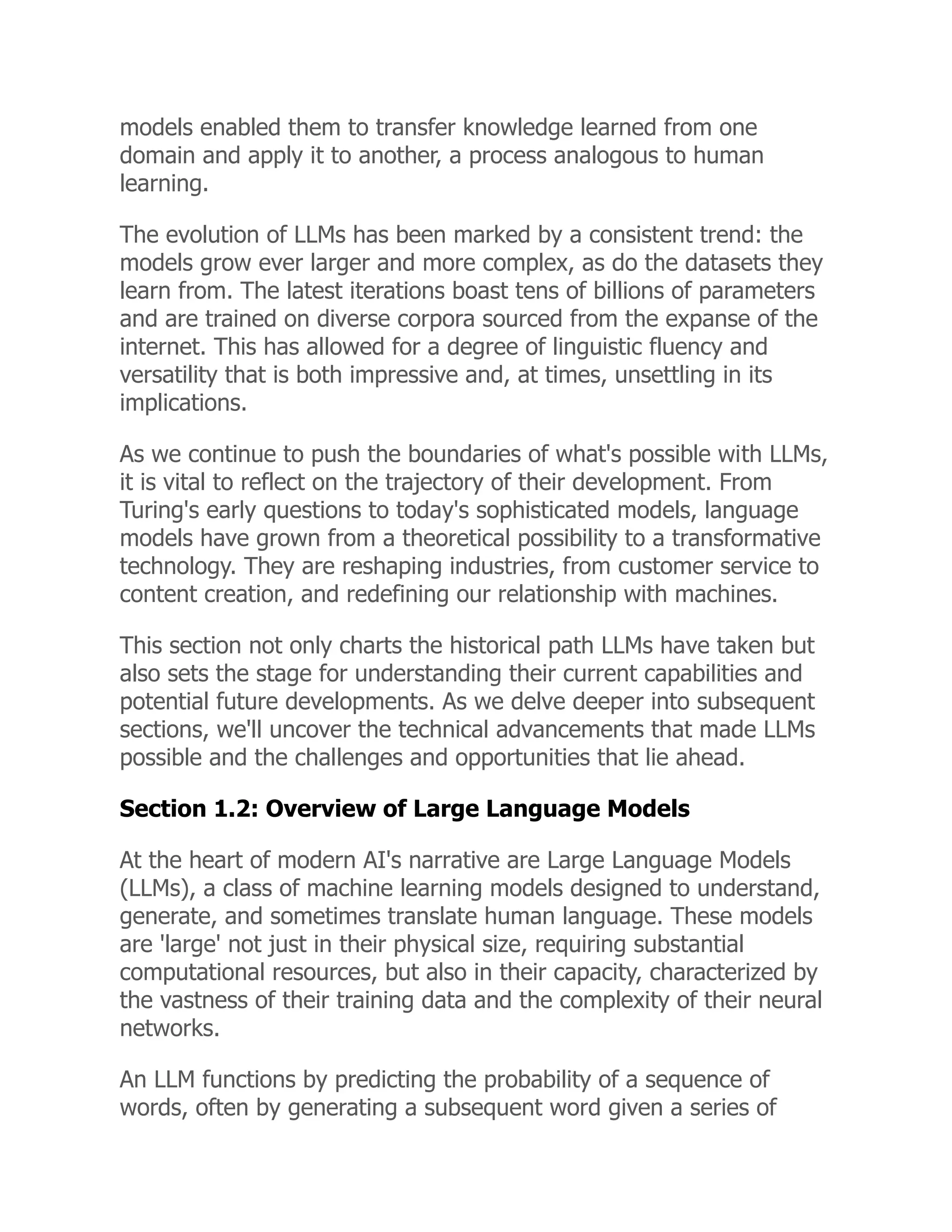 models enabled them to transfer knowledge learned from one
domain and apply it to another, a process analogous to human
learning.
The evolution of LLMs has been marked by a consistent trend: the
models grow ever larger and more complex, as do the datasets they
learn from. The latest iterations boast tens of billions of parameters
and are trained on diverse corpora sourced from the expanse of the
internet. This has allowed for a degree of linguistic fluency and
versatility that is both impressive and, at times, unsettling in its
implications.
As we continue to push the boundaries of what's possible with LLMs,
it is vital to reflect on the trajectory of their development. From
Turing's early questions to today's sophisticated models, language
models have grown from a theoretical possibility to a transformative
technology. They are reshaping industries, from customer service to
content creation, and redefining our relationship with machines.
This section not only charts the historical path LLMs have taken but
also sets the stage for understanding their current capabilities and
potential future developments. As we delve deeper into subsequent
sections, we'll uncover the technical advancements that made LLMs
possible and the challenges and opportunities that lie ahead.
Section 1.2: Overview of Large Language Models
At the heart of modern AI's narrative are Large Language Models
(LLMs), a class of machine learning models designed to understand,
generate, and sometimes translate human language. These models
are 'large' not just in their physical size, requiring substantial
computational resources, but also in their capacity, characterized by
the vastness of their training data and the complexity of their neural
networks.
An LLM functions by predicting the probability of a sequence of
words, often by generating a subsequent word given a series of
 