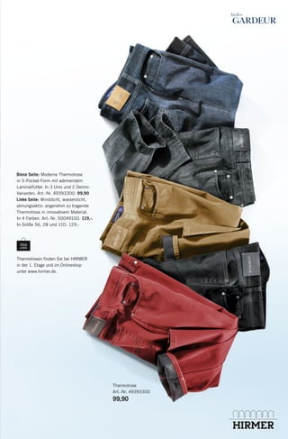 Diese Seite: Moderne Thermohose
in 5-Pocket-Form mit wärmendem
Laminatfutter. In 3 Unis und 2 DenimVarianten. Art.-Nr. 49393300. 99,90
Linke Seite: Winddicht, wasserdicht,
atmungsaktiv: angenehm zu tragende
Thermohose in innovativem Material.
In 4 Farben. Art.-Nr. 50049100. 119,-.
In Größe 56, 28 und 110: 129,-

Thermohosen ﬁnden Sie bei HIRMER
in der 1. Etage und im Onlineshop
unter www.hirmer.de.

Thermohose
Art.-Nr. 49393300

99,90

135238_Thermohosen_8s_PSO.indd 8

25.10.13 13:36

 