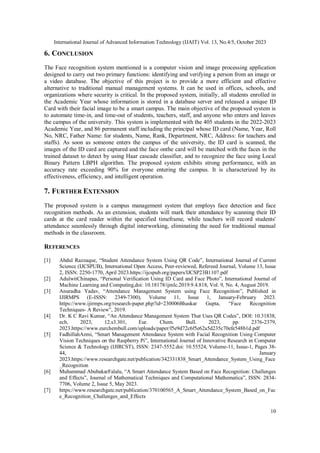 International Journal of Advanced Information Technology (IJAIT) Vol. 13, No.4/5, October 2023
10
6. CONCLUSION
The Face recognition system mentioned is a computer vision and image processing application
designed to carry out two primary functions: identifying and verifying a person from an image or
a video database. The objective of this project is to provide a more efficient and effective
alternative to traditional manual management systems. It can be used in offices, schools, and
organizations where security is critical. In the proposed system, initially, all students enrolled in
the Academic Year whose information is stored in a database server and released a unique ID
Card with their facial image to be a smart campus. The main objective of the proposed system is
to automate time-in, and time-out of students, teachers, staff, and anyone who enters and leaves
the campus of the university. This system is implemented with the 405 students in the 2022-2023
Academic Year, and 86 permanent staff including the principal whose ID card (Name, Year, Roll
No, NRC, Father Name: for students, Name, Rank, Department, NRC, Address: for teachers and
staffs). As soon as someone enters the campus of the university, the ID card is scanned, the
images of the ID card are captured and the face onthe card will be matched with the faces in the
trained dataset to detect by using Haar cascade classifier, and to recognize the face using Local
Binary Pattern LBPH algorithm. The proposed system exhibits strong performance, with an
accuracy rate exceeding 90% for everyone entering the campus. It is characterized by its
effectiveness, efficiency, and intelligent operation.
7. FURTHER EXTENSION
The proposed system is a campus management system that employs face detection and face
recognition methods. As an extension, students will mark their attendance by scanning their ID
cards at the card reader within the specified timeframe, while teachers will record students'
attendance seamlessly through digital interworking, eliminating the need for traditional manual
methods in the classroom.
REFERENCES
[1] Abdul Razzaque, “Student Attendance System Using QR Code”, International Journal of Current
Science (IJCSPUB), International Open Access, Peer-reviewed, Refereed Journal, Volume 13, Issue
2, ISSN: 2250-1770, April 2023.https://ijcspub.org/papers/IJCSP23B1107.pdf
[2] AdulwitChinapas, “Personal Verification Using ID Card and Face Photo”, International Journal of
Machine Learning and Computing,doi: 10.18178/ijmlc.2019.9.4.818, Vol. 9, No. 4, August 2019.
[3] Anuradha Yadav, “Attendance Management System using Face Recognition”, Published in
IJIRMPS (E-ISSN: 2349-7300), Volume 11, Issue 1, January-February 2023.
https://www.ijirmps.org/research-paper.php?id=230006Bhaskar Gupta, “Face Recognition
Techniques- A Review”, 2019.
[4] Dr. K C Ravi Kumar, “An Attendance Management System That Uses QR Codes”, DOI: 10.31838,
ecb, 2023, 12.s3.301, Eur. Chem. Bull. 2023, pp. 2376-2379,
2023.https://www.eurchembull.com/uploads/paper/f5e9d72c6f5e62a5d235c70efe548b1d.pdf
[5] FadhillahAzmi, “Smart Management Attendance System with Facial Recognition Using Computer
Vision Techniques on the Raspberry Pi”, International Journal of Innovative Research in Computer
Science & Technology (IJIRCST), ISSN: 2347-5552.doi: 10.55524, Volume-11, Issue-1, Pages 38-
44, January
2023.https://www.researchgate.net/publication/342331838_Smart_Attendance_System_Using_Face
_Recognition
[6] Muhammad AbubakarFalalu, “A Smart Attendance System Based on Face Recognition: Challenges
and Effects”, Journal of Mathematical Techniques and Computational Mathematica”, ISSN: 2834-
7706, Volume 2, Issue 5, May 2023.
[7] https://www.researchgate.net/publication/370100565_A_Smart_Attendance_System_Based_on_Fac
e_Recognition_Challenges_and_Effects
 