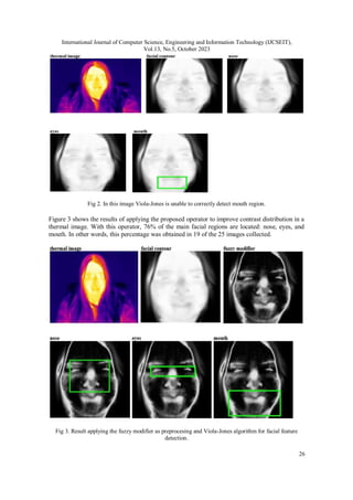 International Journal of Computer Science, Engineering and Information Technology (IJCSEIT),
Vol.13, No.5, October 2023
26
Fig 2. In this image Viola-Jones is unable to correctly detect mouth region.
Figure 3 shows the results of applying the proposed operator to improve contrast distribution in a
thermal image. With this operator, 76% of the main facial regions are located: nose, eyes, and
mouth. In other words, this percentage was obtained in 19 of the 25 images collected.
Fig 3. Result applying the fuzzy modifier as preprocesing and Viola-Jones algorithm for facial feature
detection.
 