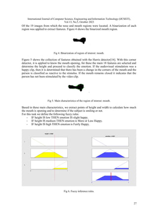 International Journal of Computer Science, Engineering and Information Technology (IJCSEIT),
Vol.13, No.5, October 2023
27
Of the 19 images from which the nose and mouth regions were located. A binarization of each
region was applied to extract features. Figure 4 shows the binarized mouth region.
Fig 4. Binarization of region of interest: mouth.
Figure 5 shows the collection of features obtained with the Harris detector[16]. With this corner
detector, it is applied to know the mouth opening, for these the main 18 features are selected and
determine the height and proceed to classify the emotion. If the audiovisual stimulation was a
happy clip, then it is determined that there has been a change in the corners of the mouth and the
person is classified as reactive to the stimulus. If the mouth remains closed it indicates that the
person has not been stimulated by the video clip.
Fig 5. Main characteristics of the region of interest: mouth.
Based in these main characteristics, we extract points of height and width to calculate how much
the mouth is opening and to determine if the subject is smiling or not.
For this task we define the following fuzzy rules:
- IF height IS low THEN emotion IS slight happy.
- IF height IS medium THEN emotion is More or Less Happy.
- IF height IS high THEN emotion is Fairly Happy.
Fig 6. Fuzzy inference rules.
 