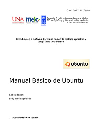 Curso básico de Ubuntu
Introducción al software libre: uso básico de sistema operativo y
programas de ofimática
Manual Básico de Ubuntu
Elaborado por:
Eddy Ramírez Jiménez
1 Manual básico de Ubuntu
 