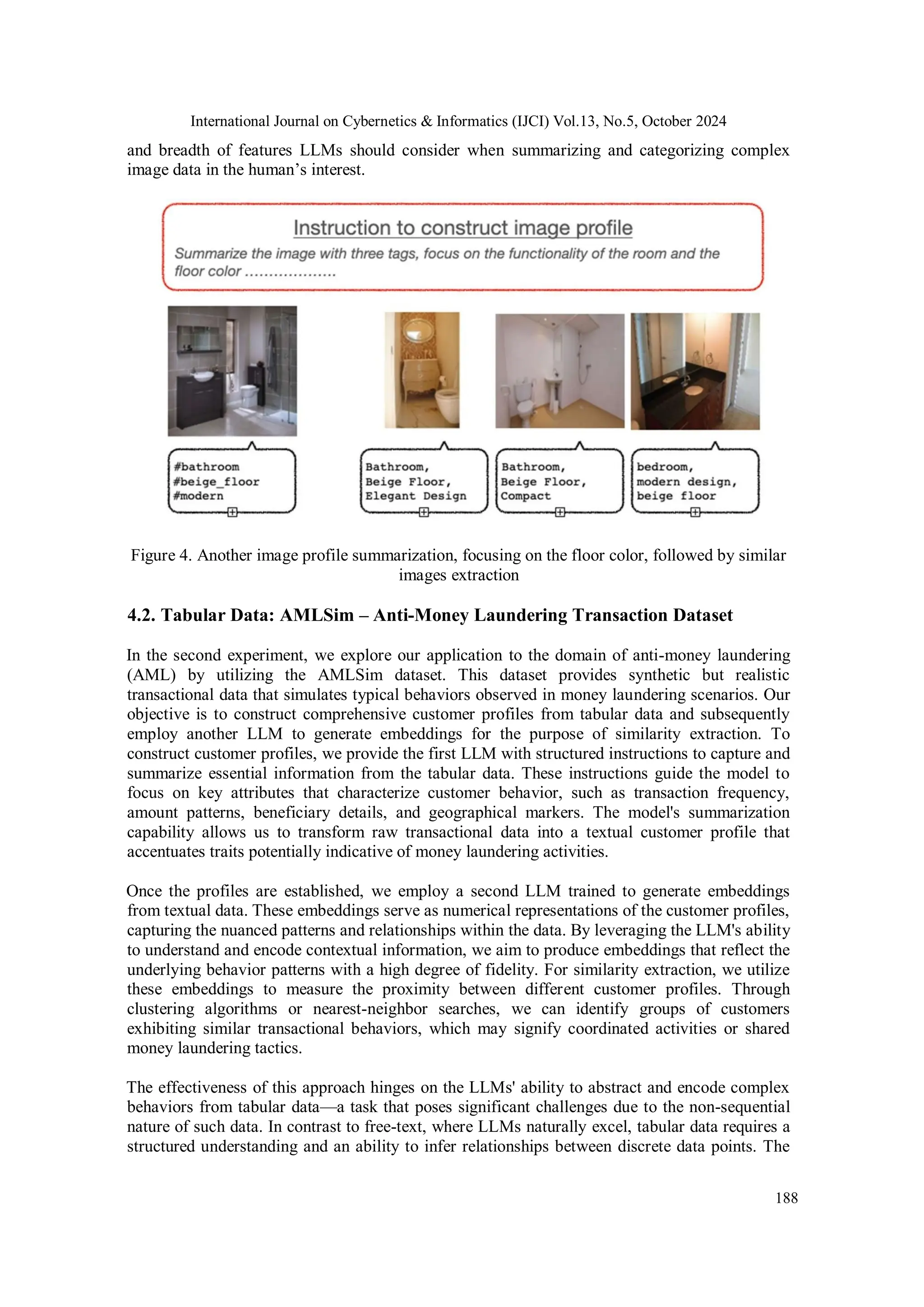 International Journal on Cybernetics & Informatics (IJCI) Vol.13, No.5, October 2024
188
and breadth of features LLMs should consider when summarizing and categorizing complex
image data in the human’s interest.
Figure 4. Another image profile summarization, focusing on the floor color, followed by similar
images extraction
4.2. Tabular Data: AMLSim – Anti-Money Laundering Transaction Dataset
In the second experiment, we explore our application to the domain of anti-money laundering
(AML) by utilizing the AMLSim dataset. This dataset provides synthetic but realistic
transactional data that simulates typical behaviors observed in money laundering scenarios. Our
objective is to construct comprehensive customer profiles from tabular data and subsequently
employ another LLM to generate embeddings for the purpose of similarity extraction. To
construct customer profiles, we provide the first LLM with structured instructions to capture and
summarize essential information from the tabular data. These instructions guide the model to
focus on key attributes that characterize customer behavior, such as transaction frequency,
amount patterns, beneficiary details, and geographical markers. The model's summarization
capability allows us to transform raw transactional data into a textual customer profile that
accentuates traits potentially indicative of money laundering activities.
Once the profiles are established, we employ a second LLM trained to generate embeddings
from textual data. These embeddings serve as numerical representations of the customer profiles,
capturing the nuanced patterns and relationships within the data. By leveraging the LLM's ability
to understand and encode contextual information, we aim to produce embeddings that reflect the
underlying behavior patterns with a high degree of fidelity. For similarity extraction, we utilize
these embeddings to measure the proximity between different customer profiles. Through
clustering algorithms or nearest-neighbor searches, we can identify groups of customers
exhibiting similar transactional behaviors, which may signify coordinated activities or shared
money laundering tactics.
The effectiveness of this approach hinges on the LLMs' ability to abstract and encode complex
behaviors from tabular data—a task that poses significant challenges due to the non-sequential
nature of such data. In contrast to free-text, where LLMs naturally excel, tabular data requires a
structured understanding and an ability to infer relationships between discrete data points. The
 