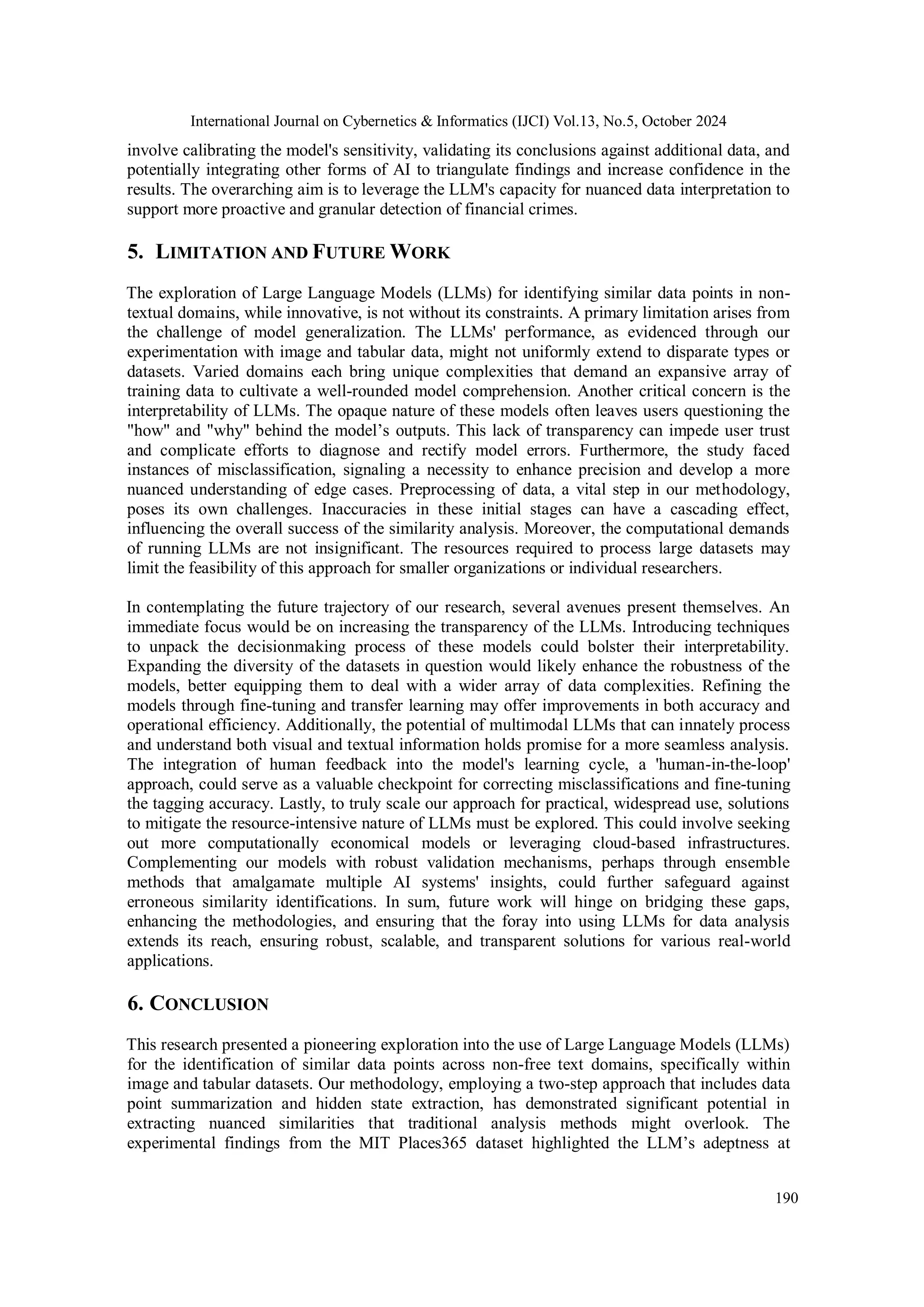 International Journal on Cybernetics & Informatics (IJCI) Vol.13, No.5, October 2024
190
involve calibrating the model's sensitivity, validating its conclusions against additional data, and
potentially integrating other forms of AI to triangulate findings and increase confidence in the
results. The overarching aim is to leverage the LLM's capacity for nuanced data interpretation to
support more proactive and granular detection of financial crimes.
5. LIMITATION AND FUTURE WORK
The exploration of Large Language Models (LLMs) for identifying similar data points in non-
textual domains, while innovative, is not without its constraints. A primary limitation arises from
the challenge of model generalization. The LLMs' performance, as evidenced through our
experimentation with image and tabular data, might not uniformly extend to disparate types or
datasets. Varied domains each bring unique complexities that demand an expansive array of
training data to cultivate a well-rounded model comprehension. Another critical concern is the
interpretability of LLMs. The opaque nature of these models often leaves users questioning the
"how" and "why" behind the model’s outputs. This lack of transparency can impede user trust
and complicate efforts to diagnose and rectify model errors. Furthermore, the study faced
instances of misclassification, signaling a necessity to enhance precision and develop a more
nuanced understanding of edge cases. Preprocessing of data, a vital step in our methodology,
poses its own challenges. Inaccuracies in these initial stages can have a cascading effect,
influencing the overall success of the similarity analysis. Moreover, the computational demands
of running LLMs are not insignificant. The resources required to process large datasets may
limit the feasibility of this approach for smaller organizations or individual researchers.
In contemplating the future trajectory of our research, several avenues present themselves. An
immediate focus would be on increasing the transparency of the LLMs. Introducing techniques
to unpack the decisionmaking process of these models could bolster their interpretability.
Expanding the diversity of the datasets in question would likely enhance the robustness of the
models, better equipping them to deal with a wider array of data complexities. Refining the
models through fine-tuning and transfer learning may offer improvements in both accuracy and
operational efficiency. Additionally, the potential of multimodal LLMs that can innately process
and understand both visual and textual information holds promise for a more seamless analysis.
The integration of human feedback into the model's learning cycle, a 'human-in-the-loop'
approach, could serve as a valuable checkpoint for correcting misclassifications and fine-tuning
the tagging accuracy. Lastly, to truly scale our approach for practical, widespread use, solutions
to mitigate the resource-intensive nature of LLMs must be explored. This could involve seeking
out more computationally economical models or leveraging cloud-based infrastructures.
Complementing our models with robust validation mechanisms, perhaps through ensemble
methods that amalgamate multiple AI systems' insights, could further safeguard against
erroneous similarity identifications. In sum, future work will hinge on bridging these gaps,
enhancing the methodologies, and ensuring that the foray into using LLMs for data analysis
extends its reach, ensuring robust, scalable, and transparent solutions for various real-world
applications.
6. CONCLUSION
This research presented a pioneering exploration into the use of Large Language Models (LLMs)
for the identification of similar data points across non-free text domains, specifically within
image and tabular datasets. Our methodology, employing a two-step approach that includes data
point summarization and hidden state extraction, has demonstrated significant potential in
extracting nuanced similarities that traditional analysis methods might overlook. The
experimental findings from the MIT Places365 dataset highlighted the LLM’s adeptness at
 