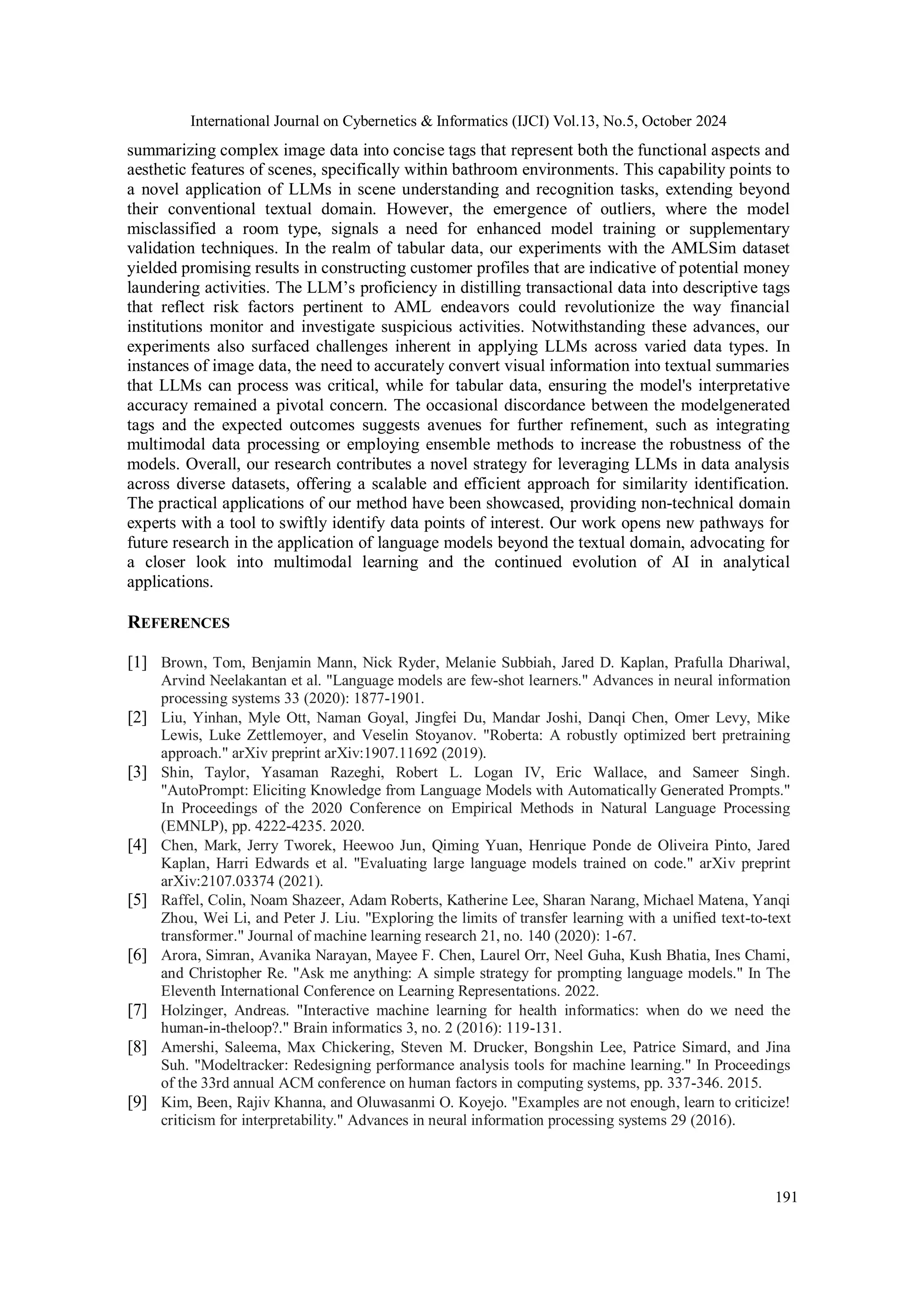 International Journal on Cybernetics & Informatics (IJCI) Vol.13, No.5, October 2024
191
summarizing complex image data into concise tags that represent both the functional aspects and
aesthetic features of scenes, specifically within bathroom environments. This capability points to
a novel application of LLMs in scene understanding and recognition tasks, extending beyond
their conventional textual domain. However, the emergence of outliers, where the model
misclassified a room type, signals a need for enhanced model training or supplementary
validation techniques. In the realm of tabular data, our experiments with the AMLSim dataset
yielded promising results in constructing customer profiles that are indicative of potential money
laundering activities. The LLM’s proficiency in distilling transactional data into descriptive tags
that reflect risk factors pertinent to AML endeavors could revolutionize the way financial
institutions monitor and investigate suspicious activities. Notwithstanding these advances, our
experiments also surfaced challenges inherent in applying LLMs across varied data types. In
instances of image data, the need to accurately convert visual information into textual summaries
that LLMs can process was critical, while for tabular data, ensuring the model's interpretative
accuracy remained a pivotal concern. The occasional discordance between the modelgenerated
tags and the expected outcomes suggests avenues for further refinement, such as integrating
multimodal data processing or employing ensemble methods to increase the robustness of the
models. Overall, our research contributes a novel strategy for leveraging LLMs in data analysis
across diverse datasets, offering a scalable and efficient approach for similarity identification.
The practical applications of our method have been showcased, providing non-technical domain
experts with a tool to swiftly identify data points of interest. Our work opens new pathways for
future research in the application of language models beyond the textual domain, advocating for
a closer look into multimodal learning and the continued evolution of AI in analytical
applications.
REFERENCES
[1] Brown, Tom, Benjamin Mann, Nick Ryder, Melanie Subbiah, Jared D. Kaplan, Prafulla Dhariwal,
Arvind Neelakantan et al. "Language models are few-shot learners." Advances in neural information
processing systems 33 (2020): 1877-1901.
[2] Liu, Yinhan, Myle Ott, Naman Goyal, Jingfei Du, Mandar Joshi, Danqi Chen, Omer Levy, Mike
Lewis, Luke Zettlemoyer, and Veselin Stoyanov. "Roberta: A robustly optimized bert pretraining
approach." arXiv preprint arXiv:1907.11692 (2019).
[3] Shin, Taylor, Yasaman Razeghi, Robert L. Logan IV, Eric Wallace, and Sameer Singh.
"AutoPrompt: Eliciting Knowledge from Language Models with Automatically Generated Prompts."
In Proceedings of the 2020 Conference on Empirical Methods in Natural Language Processing
(EMNLP), pp. 4222-4235. 2020.
[4] Chen, Mark, Jerry Tworek, Heewoo Jun, Qiming Yuan, Henrique Ponde de Oliveira Pinto, Jared
Kaplan, Harri Edwards et al. "Evaluating large language models trained on code." arXiv preprint
arXiv:2107.03374 (2021).
[5] Raffel, Colin, Noam Shazeer, Adam Roberts, Katherine Lee, Sharan Narang, Michael Matena, Yanqi
Zhou, Wei Li, and Peter J. Liu. "Exploring the limits of transfer learning with a unified text-to-text
transformer." Journal of machine learning research 21, no. 140 (2020): 1-67.
[6] Arora, Simran, Avanika Narayan, Mayee F. Chen, Laurel Orr, Neel Guha, Kush Bhatia, Ines Chami,
and Christopher Re. "Ask me anything: A simple strategy for prompting language models." In The
Eleventh International Conference on Learning Representations. 2022.
[7] Holzinger, Andreas. "Interactive machine learning for health informatics: when do we need the
human-in-theloop?." Brain informatics 3, no. 2 (2016): 119-131.
[8] Amershi, Saleema, Max Chickering, Steven M. Drucker, Bongshin Lee, Patrice Simard, and Jina
Suh. "Modeltracker: Redesigning performance analysis tools for machine learning." In Proceedings
of the 33rd annual ACM conference on human factors in computing systems, pp. 337-346. 2015.
[9] Kim, Been, Rajiv Khanna, and Oluwasanmi O. Koyejo. "Examples are not enough, learn to criticize!
criticism for interpretability." Advances in neural information processing systems 29 (2016).
 