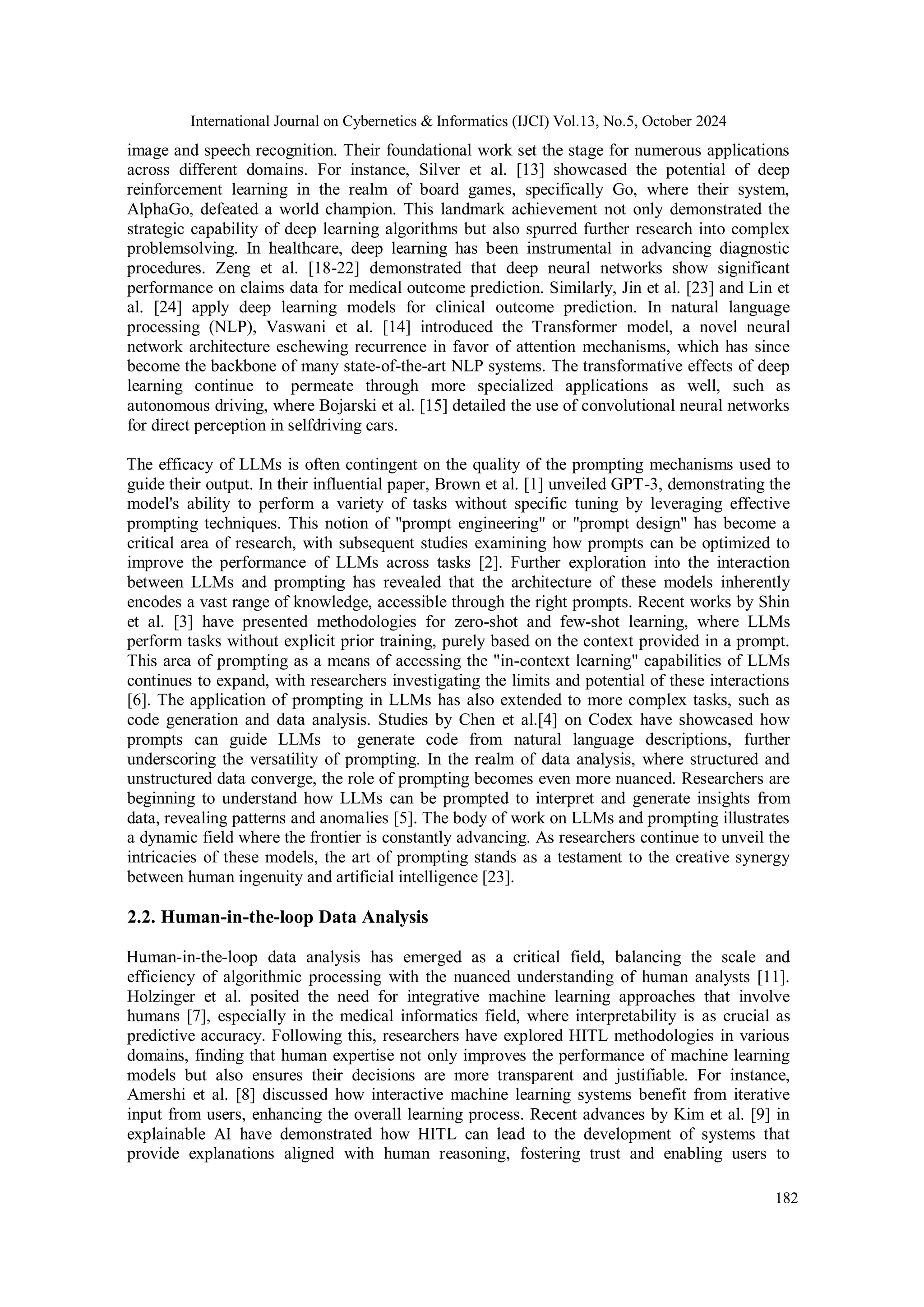 International Journal on Cybernetics & Informatics (IJCI) Vol.13, No.5, October 2024
182
image and speech recognition. Their foundational work set the stage for numerous applications
across different domains. For instance, Silver et al. [13] showcased the potential of deep
reinforcement learning in the realm of board games, specifically Go, where their system,
AlphaGo, defeated a world champion. This landmark achievement not only demonstrated the
strategic capability of deep learning algorithms but also spurred further research into complex
problemsolving. In healthcare, deep learning has been instrumental in advancing diagnostic
procedures. Zeng et al. [18-22] demonstrated that deep neural networks show significant
performance on claims data for medical outcome prediction. Similarly, Jin et al. [23] and Lin et
al. [24] apply deep learning models for clinical outcome prediction. In natural language
processing (NLP), Vaswani et al. [14] introduced the Transformer model, a novel neural
network architecture eschewing recurrence in favor of attention mechanisms, which has since
become the backbone of many state-of-the-art NLP systems. The transformative effects of deep
learning continue to permeate through more specialized applications as well, such as
autonomous driving, where Bojarski et al. [15] detailed the use of convolutional neural networks
for direct perception in selfdriving cars.
The efficacy of LLMs is often contingent on the quality of the prompting mechanisms used to
guide their output. In their influential paper, Brown et al. [1] unveiled GPT-3, demonstrating the
model's ability to perform a variety of tasks without specific tuning by leveraging effective
prompting techniques. This notion of "prompt engineering" or "prompt design" has become a
critical area of research, with subsequent studies examining how prompts can be optimized to
improve the performance of LLMs across tasks [2]. Further exploration into the interaction
between LLMs and prompting has revealed that the architecture of these models inherently
encodes a vast range of knowledge, accessible through the right prompts. Recent works by Shin
et al. [3] have presented methodologies for zero-shot and few-shot learning, where LLMs
perform tasks without explicit prior training, purely based on the context provided in a prompt.
This area of prompting as a means of accessing the "in-context learning" capabilities of LLMs
continues to expand, with researchers investigating the limits and potential of these interactions
[6]. The application of prompting in LLMs has also extended to more complex tasks, such as
code generation and data analysis. Studies by Chen et al.[4] on Codex have showcased how
prompts can guide LLMs to generate code from natural language descriptions, further
underscoring the versatility of prompting. In the realm of data analysis, where structured and
unstructured data converge, the role of prompting becomes even more nuanced. Researchers are
beginning to understand how LLMs can be prompted to interpret and generate insights from
data, revealing patterns and anomalies [5]. The body of work on LLMs and prompting illustrates
a dynamic field where the frontier is constantly advancing. As researchers continue to unveil the
intricacies of these models, the art of prompting stands as a testament to the creative synergy
between human ingenuity and artificial intelligence [23].
2.2. Human-in-the-loop Data Analysis
Human-in-the-loop data analysis has emerged as a critical field, balancing the scale and
efficiency of algorithmic processing with the nuanced understanding of human analysts [11].
Holzinger et al. posited the need for integrative machine learning approaches that involve
humans [7], especially in the medical informatics field, where interpretability is as crucial as
predictive accuracy. Following this, researchers have explored HITL methodologies in various
domains, finding that human expertise not only improves the performance of machine learning
models but also ensures their decisions are more transparent and justifiable. For instance,
Amershi et al. [8] discussed how interactive machine learning systems benefit from iterative
input from users, enhancing the overall learning process. Recent advances by Kim et al. [9] in
explainable AI have demonstrated how HITL can lead to the development of systems that
provide explanations aligned with human reasoning, fostering trust and enabling users to
 