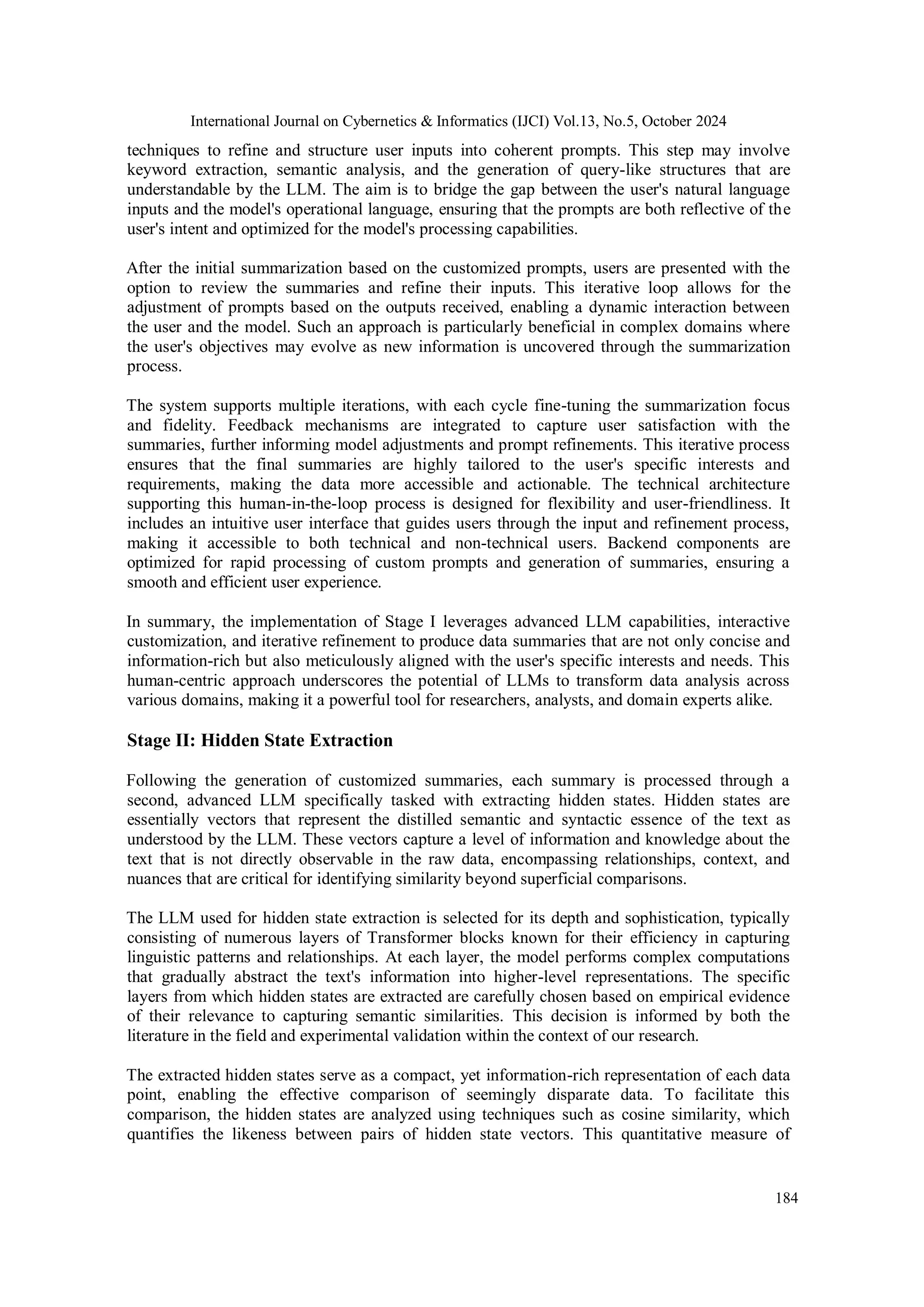 International Journal on Cybernetics & Informatics (IJCI) Vol.13, No.5, October 2024
184
techniques to refine and structure user inputs into coherent prompts. This step may involve
keyword extraction, semantic analysis, and the generation of query-like structures that are
understandable by the LLM. The aim is to bridge the gap between the user's natural language
inputs and the model's operational language, ensuring that the prompts are both reflective of the
user's intent and optimized for the model's processing capabilities.
After the initial summarization based on the customized prompts, users are presented with the
option to review the summaries and refine their inputs. This iterative loop allows for the
adjustment of prompts based on the outputs received, enabling a dynamic interaction between
the user and the model. Such an approach is particularly beneficial in complex domains where
the user's objectives may evolve as new information is uncovered through the summarization
process.
The system supports multiple iterations, with each cycle fine-tuning the summarization focus
and fidelity. Feedback mechanisms are integrated to capture user satisfaction with the
summaries, further informing model adjustments and prompt refinements. This iterative process
ensures that the final summaries are highly tailored to the user's specific interests and
requirements, making the data more accessible and actionable. The technical architecture
supporting this human-in-the-loop process is designed for flexibility and user-friendliness. It
includes an intuitive user interface that guides users through the input and refinement process,
making it accessible to both technical and non-technical users. Backend components are
optimized for rapid processing of custom prompts and generation of summaries, ensuring a
smooth and efficient user experience.
In summary, the implementation of Stage I leverages advanced LLM capabilities, interactive
customization, and iterative refinement to produce data summaries that are not only concise and
information-rich but also meticulously aligned with the user's specific interests and needs. This
human-centric approach underscores the potential of LLMs to transform data analysis across
various domains, making it a powerful tool for researchers, analysts, and domain experts alike.
Stage II: Hidden State Extraction
Following the generation of customized summaries, each summary is processed through a
second, advanced LLM specifically tasked with extracting hidden states. Hidden states are
essentially vectors that represent the distilled semantic and syntactic essence of the text as
understood by the LLM. These vectors capture a level of information and knowledge about the
text that is not directly observable in the raw data, encompassing relationships, context, and
nuances that are critical for identifying similarity beyond superficial comparisons.
The LLM used for hidden state extraction is selected for its depth and sophistication, typically
consisting of numerous layers of Transformer blocks known for their efficiency in capturing
linguistic patterns and relationships. At each layer, the model performs complex computations
that gradually abstract the text's information into higher-level representations. The specific
layers from which hidden states are extracted are carefully chosen based on empirical evidence
of their relevance to capturing semantic similarities. This decision is informed by both the
literature in the field and experimental validation within the context of our research.
The extracted hidden states serve as a compact, yet information-rich representation of each data
point, enabling the effective comparison of seemingly disparate data. To facilitate this
comparison, the hidden states are analyzed using techniques such as cosine similarity, which
quantifies the likeness between pairs of hidden state vectors. This quantitative measure of
 