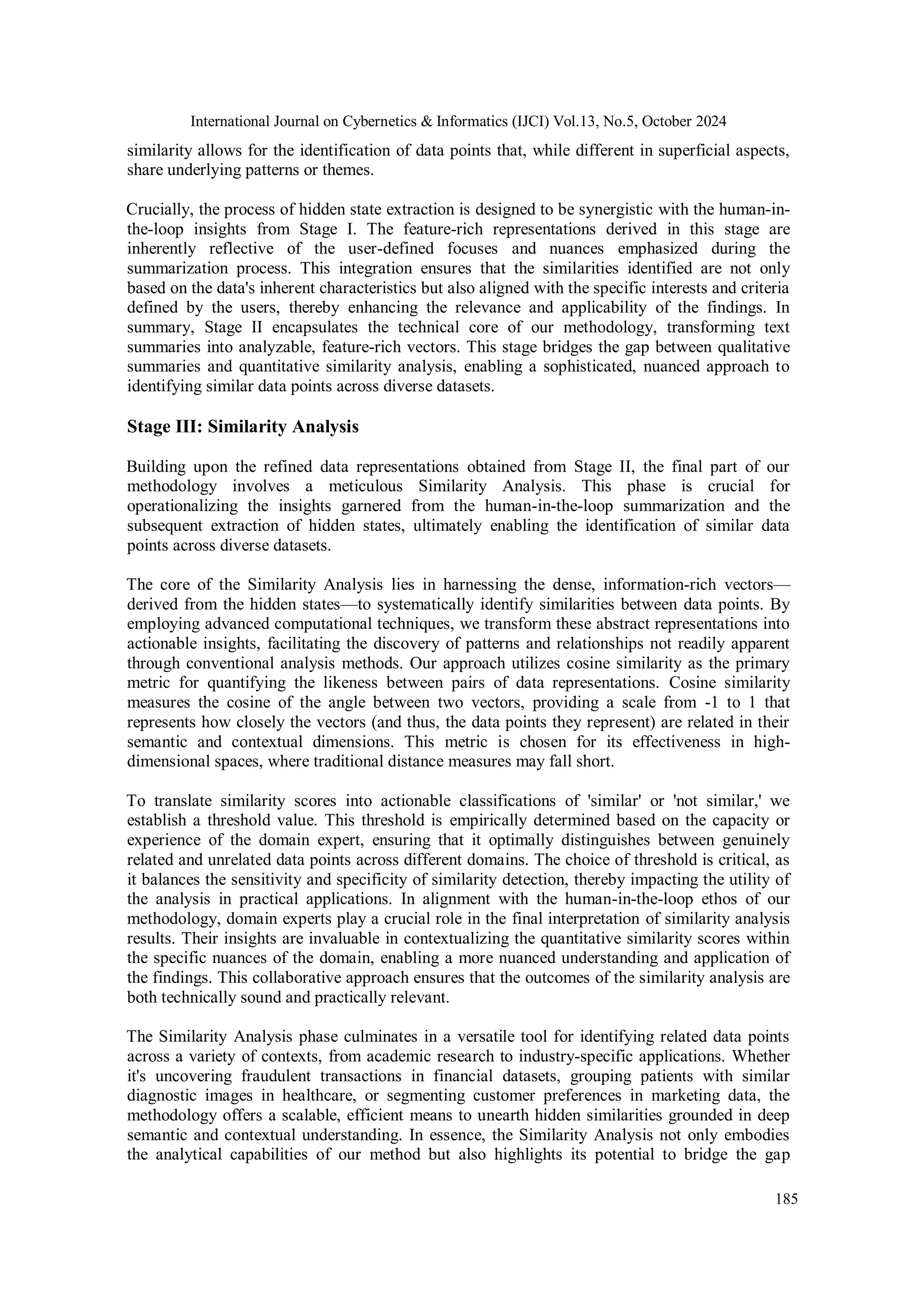 International Journal on Cybernetics & Informatics (IJCI) Vol.13, No.5, October 2024
185
similarity allows for the identification of data points that, while different in superficial aspects,
share underlying patterns or themes.
Crucially, the process of hidden state extraction is designed to be synergistic with the human-in-
the-loop insights from Stage I. The feature-rich representations derived in this stage are
inherently reflective of the user-defined focuses and nuances emphasized during the
summarization process. This integration ensures that the similarities identified are not only
based on the data's inherent characteristics but also aligned with the specific interests and criteria
defined by the users, thereby enhancing the relevance and applicability of the findings. In
summary, Stage II encapsulates the technical core of our methodology, transforming text
summaries into analyzable, feature-rich vectors. This stage bridges the gap between qualitative
summaries and quantitative similarity analysis, enabling a sophisticated, nuanced approach to
identifying similar data points across diverse datasets.
Stage III: Similarity Analysis
Building upon the refined data representations obtained from Stage II, the final part of our
methodology involves a meticulous Similarity Analysis. This phase is crucial for
operationalizing the insights garnered from the human-in-the-loop summarization and the
subsequent extraction of hidden states, ultimately enabling the identification of similar data
points across diverse datasets.
The core of the Similarity Analysis lies in harnessing the dense, information-rich vectors—
derived from the hidden states—to systematically identify similarities between data points. By
employing advanced computational techniques, we transform these abstract representations into
actionable insights, facilitating the discovery of patterns and relationships not readily apparent
through conventional analysis methods. Our approach utilizes cosine similarity as the primary
metric for quantifying the likeness between pairs of data representations. Cosine similarity
measures the cosine of the angle between two vectors, providing a scale from -1 to 1 that
represents how closely the vectors (and thus, the data points they represent) are related in their
semantic and contextual dimensions. This metric is chosen for its effectiveness in high-
dimensional spaces, where traditional distance measures may fall short.
To translate similarity scores into actionable classifications of 'similar' or 'not similar,' we
establish a threshold value. This threshold is empirically determined based on the capacity or
experience of the domain expert, ensuring that it optimally distinguishes between genuinely
related and unrelated data points across different domains. The choice of threshold is critical, as
it balances the sensitivity and specificity of similarity detection, thereby impacting the utility of
the analysis in practical applications. In alignment with the human-in-the-loop ethos of our
methodology, domain experts play a crucial role in the final interpretation of similarity analysis
results. Their insights are invaluable in contextualizing the quantitative similarity scores within
the specific nuances of the domain, enabling a more nuanced understanding and application of
the findings. This collaborative approach ensures that the outcomes of the similarity analysis are
both technically sound and practically relevant.
The Similarity Analysis phase culminates in a versatile tool for identifying related data points
across a variety of contexts, from academic research to industry-specific applications. Whether
it's uncovering fraudulent transactions in financial datasets, grouping patients with similar
diagnostic images in healthcare, or segmenting customer preferences in marketing data, the
methodology offers a scalable, efficient means to unearth hidden similarities grounded in deep
semantic and contextual understanding. In essence, the Similarity Analysis not only embodies
the analytical capabilities of our method but also highlights its potential to bridge the gap
 