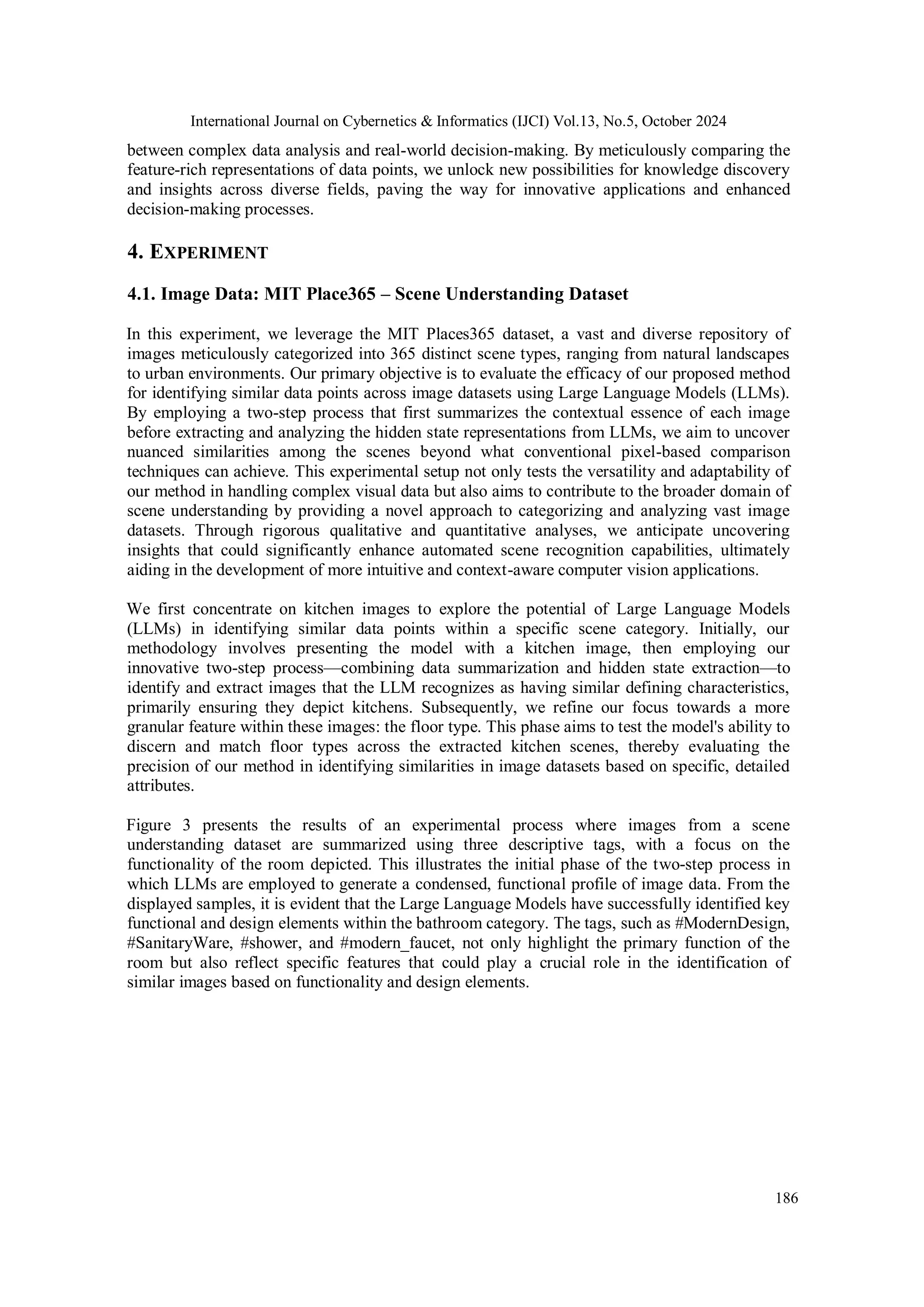 International Journal on Cybernetics & Informatics (IJCI) Vol.13, No.5, October 2024
186
between complex data analysis and real-world decision-making. By meticulously comparing the
feature-rich representations of data points, we unlock new possibilities for knowledge discovery
and insights across diverse fields, paving the way for innovative applications and enhanced
decision-making processes.
4. EXPERIMENT
4.1. Image Data: MIT Place365 – Scene Understanding Dataset
In this experiment, we leverage the MIT Places365 dataset, a vast and diverse repository of
images meticulously categorized into 365 distinct scene types, ranging from natural landscapes
to urban environments. Our primary objective is to evaluate the efficacy of our proposed method
for identifying similar data points across image datasets using Large Language Models (LLMs).
By employing a two-step process that first summarizes the contextual essence of each image
before extracting and analyzing the hidden state representations from LLMs, we aim to uncover
nuanced similarities among the scenes beyond what conventional pixel-based comparison
techniques can achieve. This experimental setup not only tests the versatility and adaptability of
our method in handling complex visual data but also aims to contribute to the broader domain of
scene understanding by providing a novel approach to categorizing and analyzing vast image
datasets. Through rigorous qualitative and quantitative analyses, we anticipate uncovering
insights that could significantly enhance automated scene recognition capabilities, ultimately
aiding in the development of more intuitive and context-aware computer vision applications.
We first concentrate on kitchen images to explore the potential of Large Language Models
(LLMs) in identifying similar data points within a specific scene category. Initially, our
methodology involves presenting the model with a kitchen image, then employing our
innovative two-step process—combining data summarization and hidden state extraction—to
identify and extract images that the LLM recognizes as having similar defining characteristics,
primarily ensuring they depict kitchens. Subsequently, we refine our focus towards a more
granular feature within these images: the floor type. This phase aims to test the model's ability to
discern and match floor types across the extracted kitchen scenes, thereby evaluating the
precision of our method in identifying similarities in image datasets based on specific, detailed
attributes.
Figure 3 presents the results of an experimental process where images from a scene
understanding dataset are summarized using three descriptive tags, with a focus on the
functionality of the room depicted. This illustrates the initial phase of the two-step process in
which LLMs are employed to generate a condensed, functional profile of image data. From the
displayed samples, it is evident that the Large Language Models have successfully identified key
functional and design elements within the bathroom category. The tags, such as #ModernDesign,
#SanitaryWare, #shower, and #modern_faucet, not only highlight the primary function of the
room but also reflect specific features that could play a crucial role in the identification of
similar images based on functionality and design elements.
 