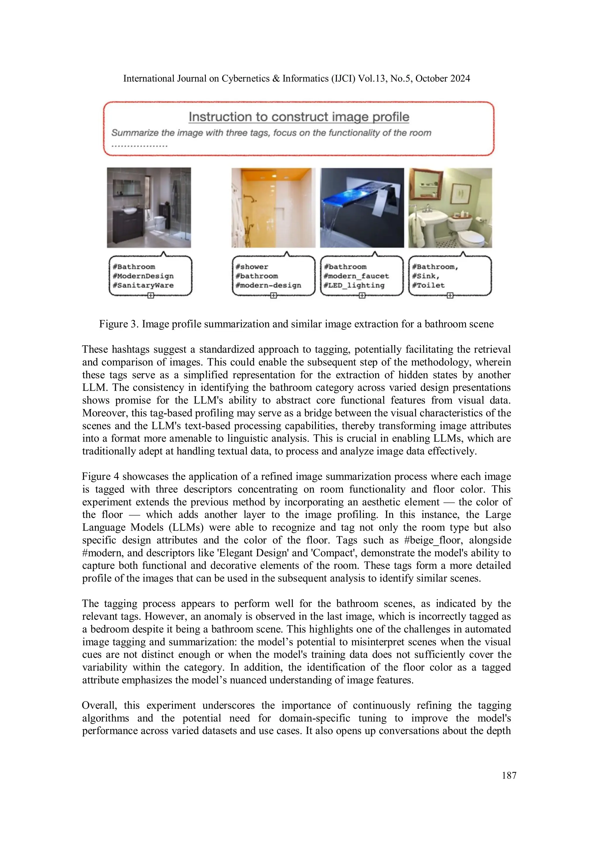 International Journal on Cybernetics & Informatics (IJCI) Vol.13, No.5, October 2024
187
Figure 3. Image profile summarization and similar image extraction for a bathroom scene
These hashtags suggest a standardized approach to tagging, potentially facilitating the retrieval
and comparison of images. This could enable the subsequent step of the methodology, wherein
these tags serve as a simplified representation for the extraction of hidden states by another
LLM. The consistency in identifying the bathroom category across varied design presentations
shows promise for the LLM's ability to abstract core functional features from visual data.
Moreover, this tag-based profiling may serve as a bridge between the visual characteristics of the
scenes and the LLM's text-based processing capabilities, thereby transforming image attributes
into a format more amenable to linguistic analysis. This is crucial in enabling LLMs, which are
traditionally adept at handling textual data, to process and analyze image data effectively.
Figure 4 showcases the application of a refined image summarization process where each image
is tagged with three descriptors concentrating on room functionality and floor color. This
experiment extends the previous method by incorporating an aesthetic element — the color of
the floor — which adds another layer to the image profiling. In this instance, the Large
Language Models (LLMs) were able to recognize and tag not only the room type but also
specific design attributes and the color of the floor. Tags such as #beige_floor, alongside
#modern, and descriptors like 'Elegant Design' and 'Compact', demonstrate the model's ability to
capture both functional and decorative elements of the room. These tags form a more detailed
profile of the images that can be used in the subsequent analysis to identify similar scenes.
The tagging process appears to perform well for the bathroom scenes, as indicated by the
relevant tags. However, an anomaly is observed in the last image, which is incorrectly tagged as
a bedroom despite it being a bathroom scene. This highlights one of the challenges in automated
image tagging and summarization: the model’s potential to misinterpret scenes when the visual
cues are not distinct enough or when the model's training data does not sufficiently cover the
variability within the category. In addition, the identification of the floor color as a tagged
attribute emphasizes the model’s nuanced understanding of image features.
Overall, this experiment underscores the importance of continuously refining the tagging
algorithms and the potential need for domain-specific tuning to improve the model's
performance across varied datasets and use cases. It also opens up conversations about the depth
 
