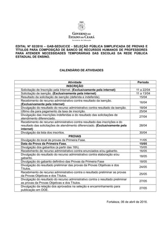 EDITAL Nº 02/2016 – GAB-SEDUC/CE - SELEÇÃO PÚBLICA SIMPLIFICADA DE PROVAS E
TÍTULOS PARA COMPOSIÇÃO DE BANCO DE RECURSOS HUMANOS DE PROFESSORES
PARA ATENDER NECESSIDADES TEMPORÁRIAS DAS ESCOLAS DA REDE PÚBLICA
ESTADUAL DE ENSINO.
CALENDÁRIO DE ATIVIDADES
Atividade Período
INSCRIÇÃO
Solicitação de Inscrição pela Internet. (Exclusivamente pela internet) 11 a 22/04
Solicitação de isenção. (Exclusivamente pela internet) 11 a 13/04
Resultado da solicitação de isenção (deferida e indeferida). 15/04
Recebimento de recurso administrativo contra resultado da isenção.
(Exclusivamente pela internet)
16/04
Divulgação do resultado do recurso administrativo contra resultado da isenção. 18/04
Último dia para pagamento da taxa de inscrição. 25/04
Divulgação das inscrições indeferidas e do resultado das solicitações de
atendimento diferenciado.
27/04
Recebimento de recurso administrativo contra resultado das inscrições e do
resultado das solicitações de atendimento diferenciado. (Exclusivamente pela
internet)
28/04
Divulgação da lista dos inscritos. 30/04
PROVAS
Divulgação do local de provas da Primeira Fase. 11/05
Data da Prova da Primeira Fase. 15/05
Divulgação dos gabaritos (a partir das 16h). 15/05
Recebimento de recurso administrativo contra enunciados e/ou gabarito. 16/05
Divulgação do resultado do recurso administrativo contra elaboração e/ou
gabarito.
18/05
Divulgação do gabarito definitivo das Provas da Primeira Fase 18/05
Divulgação do resultado preliminar das provas da Provas Objetivas e dos
Títulos.
24/05
Recebimento de recurso administrativo contra o resultado preliminar as provas
da Provas Objetivas e dos Títulos.
25/05
Divulgação do resultado do recurso administrativo contra o resultado preliminar
as provas da Provas Objetivas e dos Títulos.
27/05
Divulgação da relação dos aprovados na seleção e encaminhamento para
publicação em DOE.
27/05
Fortaleza, 06 de abril de 2016.
 