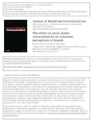 This article was downloaded by: [176.10.100.230]
On: 05 July 2014, At: 08:29
Publisher: Routledge
Informa Ltd Registered in England and Wales Registered Number: 1072954 Registered
office: Mortimer House, 37-41 Mortimer Street, London W1T 3JH, UK
Journal of Marketing Communications
Publication details, including instructions for authors and
subscription information:
http://www.tandfonline.com/loi/rjmc20
The effect of social media
communication on consumer
perceptions of brands
Bruno Schivinski
a
& Dariusz Dabrowski
a
a
Department of Marketing, Gdańsk University of Technology, ul.
Narutowicza 11/12, Gdańsk80-233, Poland
Published online: 20 Jan 2014.
To cite this article: Bruno Schivinski & Dariusz Dabrowski (2014): The effect of social media
communication on consumer perceptions of brands, Journal of Marketing Communications, DOI:
10.1080/13527266.2013.871323
To link to this article: http://dx.doi.org/10.1080/13527266.2013.871323
PLEASE SCROLL DOWN FOR ARTICLE
Taylor & Francis makes every effort to ensure the accuracy of all the information (the
“Content”) contained in the publications on our platform. However, Taylor & Francis,
our agents, and our licensors make no representations or warranties whatsoever as to
the accuracy, completeness, or suitability for any purpose of the Content. Any opinions
and views expressed in this publication are the opinions and views of the authors,
and are not the views of or endorsed by Taylor & Francis. The accuracy of the Content
should not be relied upon and should be independently verified with primary sources
of information. Taylor and Francis shall not be liable for any losses, actions, claims,
proceedings, demands, costs, expenses, damages, and other liabilities whatsoever
or howsoever caused arising directly or indirectly in connection with, in relation to or
arising out of the use of the Content.
This article may be used for research, teaching, and private study purposes. Any
substantial or systematic reproduction, redistribution, reselling, loan, sub-licensing,
systematic supply, or distribution in any form to anyone is expressly forbidden. Terms &
Conditions of access and use can be found at http://www.tandfonline.com/page/terms-
and-conditions
 