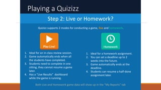 Playing a Quizizz
Step 2: Live or Homework?
1. Ideal for an in-class review session.
2. Game automatically ends when all
the students have completed.
3. Students need to complete in one
sitting, they cannot resume a game
later.
4. Has a “Live Results” dashboard
while the game is running.
1. Ideal for a homework assignment.
2. You can set a deadline up to 2
weeks into the future.
3. Game automatically ends at the
deadline.
4. Students can resume a half-done
assignment later.
Both Live and Homework game data will show up in the “My Reports” tab
Quizizz supports 2 modes for conducting a game, live and homework.
 