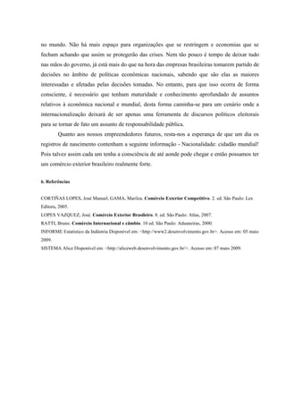no mundo. Não há mais espaço para organizações que se restringem e economias que se
fecham achando que assim se protegerão das crises. Nem tão pouco é tempo de deixar tudo
nas mãos do governo, já está mais do que na hora das empresas brasileiras tomarem partido de
decisões no âmbito de políticas econômicas nacionais, sabendo que são elas as maiores
interessadas e afetadas pelas decisões tomadas. No entanto, para que isso ocorra de forma
consciente, é necessário que tenham maturidade e conhecimento aprofundado de assuntos
relativos à econômica nacional e mundial, desta forma caminha-se para um cenário onde a
internacionalização deixará de ser apenas uma ferramenta de discursos políticos eleitorais
para se tornar de fato um assunto de responsabilidade pública.
Quanto aos nossos empreendedores futuros, resta-nos a esperança de que um dia os
registros de nascimento contenham a seguinte informação - Nacionalidade: cidadão mundial!
Pois talvez assim cada um tenha a consciência de até aonde pode chegar e então possamos ter
um comércio exterior brasileiro realmente forte.
6. Referências
CORTIÑAS LOPES, José Manuel; GAMA, Marilza. Comércio Exterior Competitivo. 2. ed. São Paulo: Lex
Editora, 2005.
LOPES VAZQUEZ, José. Comércio Exterior Brasileiro. 8. ed. São Paulo: Atlas, 2007.
RATTI, Bruno. Comércio Internacional e câmbio. 10 ed. São Paulo: Aduaneiras, 2000.
INFORME Estatístico da Indústria Disponível em: <http://www2.desenvolvimento.gov.br>. Acesso em: 05 maio
2009.
SISTEMA Alice Disponível em: <http://aliceweb.desenvolvimento.gov.br/>. Acesso em: 07 maio 2009.
 