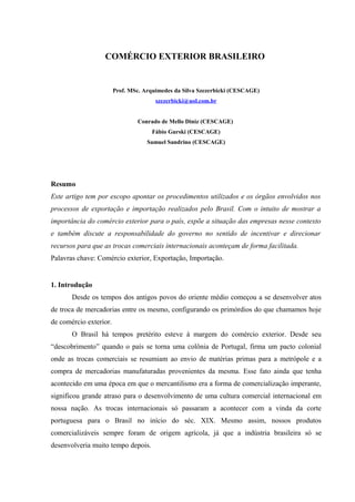 COMÉRCIO EXTERIOR BRASILEIRO
Prof. MSc. Arquimedes da Silva Szezerbicki (CESCAGE)
szezerbicki@uol.com.br
Conrado de Mello Diniz (CESCAGE)
Fábio Gurski (CESCAGE)
Samuel Sandrino (CESCAGE)
Resumo
Este artigo tem por escopo apontar os procedimentos utilizados e os órgãos envolvidos nos
processos de exportação e importação realizados pelo Brasil. Com o intuito de mostrar a
importância do comércio exterior para o país, expõe a situação das empresas nesse contexto
e também discute a responsabilidade do governo no sentido de incentivar e direcionar
recursos para que as trocas comerciais internacionais aconteçam de forma facilitada.
Palavras chave: Comércio exterior, Exportação, Importação.
1. Introdução
Desde os tempos dos antigos povos do oriente médio começou a se desenvolver atos
de troca de mercadorias entre os mesmo, configurando os primórdios do que chamamos hoje
de comércio exterior.
O Brasil há tempos pretérito esteve à margem do comércio exterior. Desde seu
“descobrimento” quando o país se torna uma colônia de Portugal, firma um pacto colonial
onde as trocas comerciais se resumiam ao envio de matérias primas para a metrópole e a
compra de mercadorias manufaturadas provenientes da mesma. Esse fato ainda que tenha
acontecido em uma época em que o mercantilismo era a forma de comercialização imperante,
significou grande atraso para o desenvolvimento de uma cultura comercial internacional em
nossa nação. As trocas internacionais só passaram a acontecer com a vinda da corte
portuguesa para o Brasil no início do séc. XIX. Mesmo assim, nossos produtos
comercializáveis sempre foram de origem agrícola, já que a indústria brasileira só se
desenvolveria muito tempo depois.
 