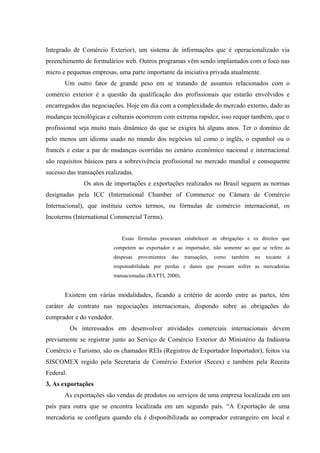 Integrado de Comércio Exterior), um sistema de informações que é operacionalizado via
preenchimento de formulários web. Outros programas vêm sendo implantados com o foco nas
micro e pequenas empresas, uma parte importante da iniciativa privada atualmente.
Um outro fator de grande peso em se tratando de assuntos relacionados com o
comércio exterior é a questão da qualificação dos profissionais que estarão envolvidos e
encarregados das negociações. Hoje em dia com a complexidade do mercado externo, dado as
mudanças tecnológicas e culturais ocorrerem com extrema rapidez, isso requer também, que o
profissional seja muito mais dinâmico do que se exigira há alguns anos. Ter o domínio de
pelo menos um idioma usado no mundo dos negócios tal como o inglês, o espanhol ou o
francês e estar a par de mudanças ocorridas no cenário econômico nacional e internacional
são requisitos básicos para a sobrevivência profissional no mercado mundial e consequente
sucesso das transações realizadas.
Os atos de importações e exportações realizados no Brasil seguem as normas
designadas pela ICC (International Chamber of Commerce ou Câmara de Comércio
Internacional), que instituiu certos termos, ou fórmulas de comércio internacional, os
Incoterms (International Commercial Terms).
Essas fórmulas procuram estabelecer as obrigações e os direitos que
competem ao exportador e ao importador, não somente ao que se refere às
despesas provenientes das transações, como também no tocante à
responsabilidade por perdas e danos que possam sofrer as mercadorias
transacionadas (RATTI, 2000).
Existem em várias modalidades, ficando a critério de acordo entre as partes, têm
caráter de contrato nas negociações internacionais, dispondo sobre as obrigações do
comprador e do vendedor.
Os interessados em desenvolver atividades comerciais internacionais devem
previamente se registrar junto ao Serviço de Comércio Exterior do Ministério da Indústria
Comércio e Turismo, são os chamados REIs (Registros de Exportador Importador), feitos via
SISCOMEX regido pela Secretaria de Comércio Exterior (Secex) e também pela Receita
Federal.
3. As exportações
As exportações são vendas de produtos ou serviços de uma empresa localizada em um
país para outra que se encontra localizada em um segundo país. “A Exportação de uma
mercadoria se configura quando ela é disponibilizada ao comprador estrangeiro em local e
 