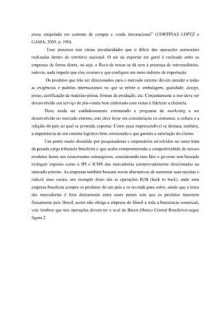 prazo estipulado em contrato de compra e venda internacional” (CORTIÑAS LOPEZ e
GAMA, 2005. p. 190).
Esse processo tem várias peculiaridades que o difere das operações comerciais
realizadas dentro do território nacional. O ato de exportar em geral é realizado entre as
empresas de forma direta, ou seja, o fluxo de trocas se dá sem a presença de intermediários,
todavia, nada impede que eles existam o que configura um meio indireto de exportação.
Os produtos que irão ser direcionados para o mercado externo devem atender a todas
as exigências e padrões internacionais no que se refere a: embalagem, qualidade, design,
preço, certificação de matérias-prima, formas de produção, etc. Conjuntamente a isso deve ser
desenvolvido um serviço de pós-venda bem elaborado com vistas à fidelizar a clientela.
Deve ainda ser cuidadosamente estruturado o programa de marketing a ser
desenvolvido no mercado externo, este deve levar em consideração os costumes, a cultura e a
religião do país ao qual se pretende exportar. Como peça imprescindível se destaca, também,
a importância de um sistema logístico bem estruturado e que garanta a satisfação do cliente.
Um ponto muito discutido por pesquisadores e empresários envolvidos no ramo trata
da pesada carga tributária brasileira o que acaba comprometendo a competitividade de nossos
produtos frente aos concorrentes estrangeiros, considerando esse fato o governo tem buscado
extinguir imposto como o IPI e ICMS das mercadorias comprovadamente direcionadas ao
mercado externo. As empresas também buscam novas alternativas de aumentar suas receitas e
reduzir seus custos, um exemplo disso são as operações B2B (back to back), onde uma
empresa brasileira compra os produtos de um país e os revende para outro, sendo que a troca
das mercadorias é feita diretamente entre esses países sem que os produtos transitem
fisicamente pelo Brasil, assim não obriga a empresa do Brasil a toda a burocracia comercial,
vale lembrar que tais operações devem ter o aval do Bacen (Banco Central Brasileiro) segue
figura 2
 