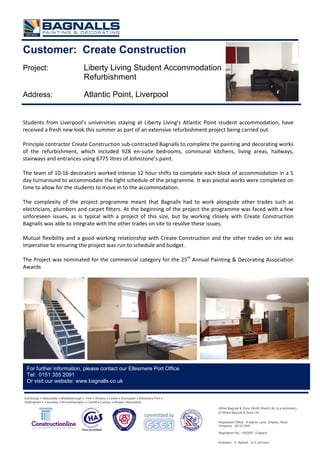 Customer: Create Construction
Project: Liberty Living Student Accommodation
Refurbishment
Address: Atlantic Point, Liverpool
Students from Liverpool’s universities staying at Liberty Living’s Atlantic Point student accommodation, have
received a fresh new look this summer as part of an extensive refurbishment project being carried out.
Principle contractor Create Construction sub-contracted Bagnalls to complete the painting and decorating works
of the refurbishment, which included 928 en-suite bedrooms, communal kitchens, living areas, hallways,
stairways and entrances using 6775 litres of Johnstone’s paint.
The team of 10-16 decorators worked intense 12 hour shifts to complete each block of accommodation in a 5
day turnaround to accommodate the tight schedule of the programme. It was pivotal works were completed on
time to allow for the students to move in to the accommodation.
The complexity of the project programme meant that Bagnalls had to work alongside other trades such as
electricians, plumbers and carpet fitters. At the beginning of the project the programme was faced with a few
unforeseen issues, as is typical with a project of this size, but by working closely with Create Construction
Bagnalls was able to integrate with the other trades on site to resolve these issues.
Mutual flexibility and a good working relationship with Create Construction and the other trades on site was
imperative to ensuring the project was run to schedule and budget.
The Project was nominated for the commercial category for the 25th
Annual Painting & Decorating Association
Awards
Edinburgh • Newcastle • Middlesbrough • York • Shipley • Leeds • Doncaster • Ellesmere Port •
Nottingham • Leicester • Wolverhampton • Cardiff • London • Bristol • Belvedere
For further information, please contact our Ellesmere Port Office
Tel: 0151 355 2091
Or visit our website: www.bagnalls.co.uk
Alfred Bagnall & Sons (North West) Ltd, is a subsidiary
of Alfred Bagnall & Sons Ltd.
Registered Office: 6 Manor Lane, Shipley, West
Yorkshire BD18 3RD
Registered No. 1042097 England.
Directors: S. Bethell, G.S.Johnson
 