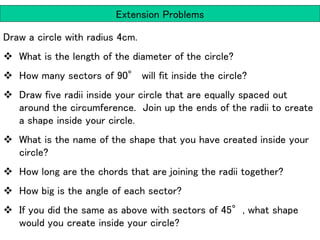 Extension Problems
Draw a circle with radius 4cm.
 What is the length of the diameter of the circle?
 How many sectors of 90° will fit inside the circle?
 Draw five radii inside your circle that are equally spaced out
around the circumference. Join up the ends of the radii to create
a shape inside your circle.
 What is the name of the shape that you have created inside your
circle?
 How long are the chords that are joining the radii together?
 How big is the angle of each sector?
 If you did the same as above with sectors of 45°, what shape
would you create inside your circle?
 