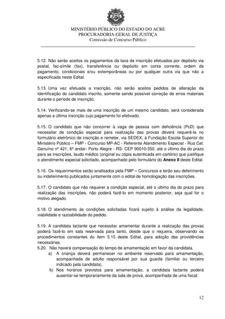 MINISTÉRIO PÚBLICO DO ESTADO DO ACRE
                  PROCURADORIA-GERAL DE JUSTIÇA
                      Comissão de Concurso Público
 ____________________________________________________________________


5.12. Não serão aceitos os pagamentos da taxa de inscrição efetuados por depósito via
postal, fac-símile (fax), transferência ou depósito em conta corrente, ordem de
pagamento, condicionais e/ou extemporâneas ou por qualquer outra via que não a
especificada neste Edital.

5.13. Uma vez efetuada a inscrição, não serão aceitos pedidos de alteração da
identificação do candidato inscrito, somente sendo possível correção de erros materiais
durante o período de inscrição.

5.14. Verificando-se mais de uma inscrição de um mesmo candidato, será considerada
apenas a última inscrição cujo pagamento foi efetivado.

5.15. O candidato que não concorrer à vaga de pessoa com deficiência (PcD) que
necessitar de condição especial para realização das provas deverá requerê-la no
formulário eletrônico de inscrição e remeter, via SEDEX, à Fundação Escola Superior do
Ministério Público – FMP - Concurso MP-AC - Referente Atendimento Especial - Rua Cel.
Genuíno nº 421, 6º andar- Porto Alegre - RS- CEP 90010-350, até o último dia do prazo
para as inscrições, laudo médico (original ou cópia autenticada em cartório) que justifique
o atendimento especial solicitado, acompanhado pelo formulário do Anexo II deste Edital.

5.16. Os requerimentos serão analisados pela FMP – Concursos e terão seu deferimento
ou indeferimento publicados juntamente com o edital de homologação das inscrições.

5.17. O candidato que não requerer a condição especial, até o último dia do prazo para
realização das inscrições, não poderá fazê-lo em momento posterior, seja qual for o
motivo alegado.

5.18. O atendimento às condições solicitadas ficará sujeito à análise da legalidade,
viabilidade e razoabilidade do pedido.

5.19. A candidata lactante que necessitar amamentar durante a realização das provas
poderá fazê-lo em sala reservada para tanto, desde que o requeira, observando os
procedimentos constantes do item 5.15 deste Edital, para adoção das providências
necessárias.
5.20. Não haverá compensação do tempo de amamentação em favor da candidata.
      a) A criança deverá permanecer no ambiente reservado para amamentação,
          acompanhada de adulto responsável por sua guarda (familiar ou terceiro
          indicado pela candidata).
       b) Nos horários previstos para amamentação, a candidata lactante poderá
          ausentar-se temporariamente da sala de prova, acompanhada de uma fiscal.




                                                                                        12
 