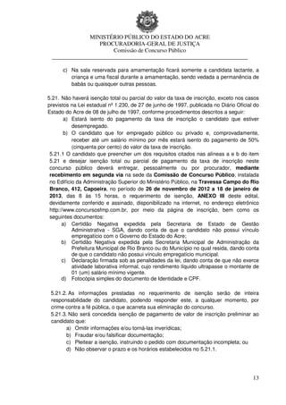 MINISTÉRIO PÚBLICO DO ESTADO DO ACRE
                  PROCURADORIA-GERAL DE JUSTIÇA
                      Comissão de Concurso Público
 ____________________________________________________________________

      c) Na sala reservada para amamentação ficará somente a candidata lactante, a
         criança e uma fiscal durante a amamentação, sendo vedada a permanência de
         babás ou quaisquer outras pessoas.

5.21. Não haverá isenção total ou parcial do valor da taxa de inscrição, exceto nos casos
previstos na Lei estadual nº 1.230, de 27 de junho de 1997, publicada no Diário Oficial do
Estado do Acre de 08 de julho de 1997, conforme procedimentos descritos a seguir:
        a) Estará isento do pagamento da taxa de inscrição o candidato que estiver
           desempregado.
        b) O candidato que for empregado público ou privado e, comprovadamente,
           receber até um salário mínimo por mês estará isento do pagamento de 50%
           (cinquenta por cento) do valor da taxa de inscrição.
 5.21.1 O candidato que preencher um dos requisitos citados nas alíneas a e b do item
 5.21 e desejar isenção total ou parcial de pagamento da taxa de inscrição neste
 concurso público deverá entregar, pessoalmente ou por procurador, mediante
 recebimento em segunda via na sede da Comissão de Concurso Público, instalada
 no Edifício da Administração Superior do Ministério Público, na Travessa Campo do Rio
 Branco, 412, Capoeira, no período de 26 de novembro de 2012 a 18 de janeiro de
 2013, das 8 às 15 horas, o requerimento de isenção, ANEXO III deste edital,
 devidamente conferido e assinado, disponibilizado na internet, no endereço eletrônico
 http://www.concursosfmp.com.br, por meio da página de inscrição, bem como os
 seguintes documentos:
       a) Certidão Negativa expedida pela Secretaria de Estado de Gestão
           Administrativa - SGA, dando conta de que o candidato não possui vínculo
           empregatício com o Governo do Estado do Acre;
       b) Certidão Negativa expedida pela Secretaria Municipal de Administração da
           Prefeitura Municipal de Rio Branco ou do Município no qual resida, dando conta
           de que o candidato não possui vínculo empregatício municipal.
       c) Declaração firmada sob as penalidades da lei, dando conta de que não exerce
           atividade laborativa informal, cujo rendimento líquido ultrapasse o montante de
           01 (um) salário mínimo vigente.
       d) Fotocópia simples do documento de Identidade e CPF.

 5.21.2. As informações prestadas no requerimento de isenção serão de inteira
 responsabilidade do candidato, podendo responder este, a qualquer momento, por
 crime contra a fé pública, o que acarreta sua eliminação do concurso.
 5.21.3. Não será concedida isenção de pagamento de valor de inscrição preliminar ao
 candidato que:
        a) Omitir informações e/ou torná-las inverídicas;
        b) Fraudar e/ou falsificar documentação;
        c) Pleitear a isenção, instruindo o pedido com documentação incompleta; ou
        d) Não observar o prazo e os horários estabelecidos no 5.21.1.




                                                                                       13
 