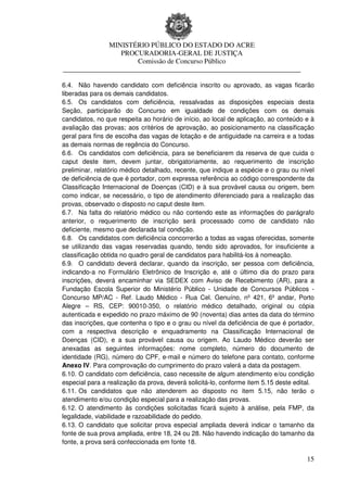 MINISTÉRIO PÚBLICO DO ESTADO DO ACRE
                 PROCURADORIA-GERAL DE JUSTIÇA
                     Comissão de Concurso Público
____________________________________________________________________

6.4. Não havendo candidato com deficiência inscrito ou aprovado, as vagas ficarão
liberadas para os demais candidatos.
6.5. Os candidatos com deficiência, ressalvadas as disposições especiais desta
Seção, participarão do Concurso em igualdade de condições com os demais
candidatos, no que respeita ao horário de início, ao local de aplicação, ao conteúdo e à
avaliação das provas; aos critérios de aprovação, ao posicionamento na classificação
geral para fins de escolha das vagas de lotação e de antiguidade na carreira e a todas
as demais normas de regência do Concurso.
6.6. Os candidatos com deficiência, para se beneficiarem da reserva de que cuida o
caput deste item, devem juntar, obrigatoriamente, ao requerimento de inscrição
preliminar, relatório médico detalhado, recente, que indique a espécie e o grau ou nível
de deficiência de que é portador, com expressa referência ao código correspondente da
Classificação Internacional de Doenças (CID) e à sua provável causa ou origem, bem
como indicar, se necessário, o tipo de atendimento diferenciado para a realização das
provas, observado o disposto no caput deste item.
6.7. Na falta do relatório médico ou não contendo este as informações do parágrafo
anterior, o requerimento de inscrição será processado como de candidato não
deficiente, mesmo que declarada tal condição.
6.8. Os candidatos com deficiência concorrerão a todas as vagas oferecidas, somente
se utilizando das vagas reservadas quando, tendo sido aprovados, for insuficiente a
classificação obtida no quadro geral de candidatos para habilitá-los à nomeação.
6.9. O candidato deverá declarar, quando da inscrição, ser pessoa com deficiência,
indicando-a no Formulário Eletrônico de Inscrição e, até o último dia do prazo para
inscrições, deverá encaminhar via SEDEX com Aviso de Recebimento (AR), para a
Fundação Escola Superior do Ministério Público - Unidade de Concursos Públicos -
Concurso MP/AC - Ref. Laudo Médico - Rua Cel. Genuíno, nº 421, 6º andar, Porto
Alegre – RS, CEP: 90010-350, o relatório médico detalhado, original ou cópia
autenticada e expedido no prazo máximo de 90 (noventa) dias antes da data do término
das inscrições, que contenha o tipo e o grau ou nível da deficiência de que é portador,
com a respectiva descrição e enquadramento na Classificação Internacional de
Doenças (CID), e a sua provável causa ou origem. Ao Laudo Médico deverão ser
anexadas as seguintes informações: nome completo, número do documento de
identidade (RG), número do CPF, e-mail e número do telefone para contato, conforme
Anexo IV. Para comprovação do cumprimento do prazo valerá a data da postagem.
6.10. O candidato com deficiência, caso necessite de algum atendimento e/ou condição
especial para a realização da prova, deverá solicitá-lo, conforme item 5.15 deste edital.
6.11. Os candidatos que não atenderem ao disposto no item 5.15, não terão o
atendimento e/ou condição especial para a realização das provas.
6.12. O atendimento às condições solicitadas ficará sujeito à análise, pela FMP, da
legalidade, viabilidade e razoabilidade do pedido.
6.13. O candidato que solicitar prova especial ampliada deverá indicar o tamanho da
fonte de sua prova ampliada, entre 18, 24 ou 28. Não havendo indicação do tamanho da
fonte, a prova será confeccionada em fonte 18.

                                                                                      15
 