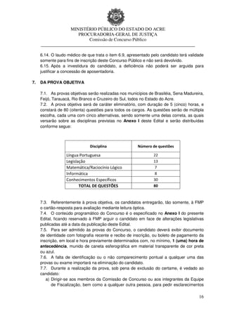 MINISTÉRIO PÚBLICO DO ESTADO DO ACRE
                      PROCURADORIA-GERAL DE JUSTIÇA
                          Comissão de Concurso Público
     ____________________________________________________________________

     6.14. O laudo médico de que trata o item 6.9, apresentado pelo candidato terá validade
     somente para fins de inscrição deste Concurso Público e não será devolvido.
     6.15. Após a investidura do candidato, a deficiência não poderá ser arguida para
     justificar a concessão de aposentadoria.

7.   DA PROVA OBJETIVA

     7.1. As provas objetivas serão realizadas nos municípios de Brasiléia, Sena Madureira,
     Feijó, Tarauacá, Rio Branco e Cruzeiro do Sul, todos no Estado do Acre.
     7.2. A prova objetiva será de caráter eliminatório, com duração de 5 (cinco) horas, e
     constará de 80 (oitenta) questões para todos os cargos. As questões serão de múltipla
     escolha, cada uma com cinco alternativas, sendo somente uma delas correta, as quais
     versarão sobre as disciplinas previstas no Anexo I deste Edital e serão distribuídas
     conforme segue:



                               Disciplina               Número de questões

                  Língua Portuguesa                             22
                  Legislação                                    13
                  Matemática/Raciocínio Lógico                   7
                  Informática                                    8
                  Conhecimentos Específicos                     30
                         TOTAL DE QUESTÕES                      80



     7.3. Referentemente à prova objetiva, os candidatos entregarão, tão somente, à FMP
     o cartão-resposta para avaliação mediante leitura óptica.
     7.4. O conteúdo programático do Concurso é o especificado no Anexo I do presente
     Edital, ficando reservado à FMP arguir o candidato em face de alterações legislativas
     publicadas até a data da publicação deste Edital.
     7.5. Para ser admitido às provas do Concurso, o candidato deverá exibir documento
     de identidade com fotografia recente e recibo de inscrição, ou boleto de pagamento da
     inscrição, em local e hora previamente determinados com, no mínimo, 1 (uma) hora de
     antecedência, munido de caneta esferográfica em material transparente de cor preta
     ou azul.
     7.6. A falta de identificação ou o não comparecimento pontual a qualquer uma das
     provas ou exame importará na eliminação do candidato.
     7.7. Durante a realização da prova, sob pena de exclusão do certame, é vedado ao
     candidato:
        a) Dirigir-se aos membros da Comissão de Concurso ou aos integrantes da Equipe
           de Fiscalização, bem como a qualquer outra pessoa, para pedir esclarecimentos

                                                                                        16
 