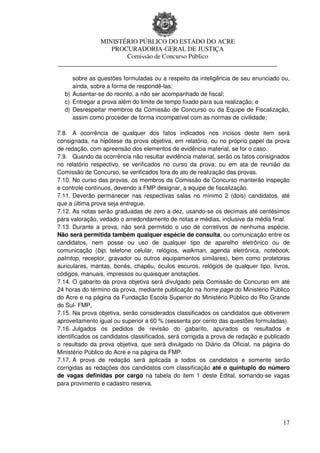 MINISTÉRIO PÚBLICO DO ESTADO DO ACRE
                 PROCURADORIA-GERAL DE JUSTIÇA
                     Comissão de Concurso Público
____________________________________________________________________

     sobre as questões formuladas ou a respeito da inteligência de seu enunciado ou,
     ainda, sobre a forma de respondê-las;
  b) Ausentar-se do recinto, a não ser acompanhado de fiscal;
  c) Entregar a prova além do limite de tempo fixado para sua realização; e
  d) Desrespeitar membros da Comissão de Concurso ou da Equipe de Fiscalização,
     assim como proceder de forma incompatível com as normas de civilidade;

7.8. A ocorrência de qualquer dos fatos indicados nos incisos deste item será
consignada, na hipótese da prova objetiva, em relatório, ou no próprio papel da prova
de redação, com apreensão dos elementos de evidência material, se for o caso.
7.9. Quando da ocorrência não resultar evidência material, serão os fatos consignados
no relatório respectivo, se verificados no curso da prova; ou em ata de reunião da
Comissão de Concurso, se verificados fora do ato de realização das provas.
7.10. No curso das provas, os membros da Comissão de Concurso manterão inspeção
e controle contínuos, devendo a FMP designar, a equipe de fiscalização.
7.11. Deverão permanecer nas respectivas salas no mínimo 2 (dois) candidatos, até
que a última prova seja entregue.
7.12. As notas serão graduadas de zero a dez, usando-se os decimais até centésimos
para valoração, vedado o arredondamento de notas e médias, inclusive da média final.
7.13. Durante a prova, não será permitido o uso de corretivos de nenhuma espécie.
Não será permitida também qualquer espécie de consulta, ou comunicação entre os
candidatos, nem posse ou uso de qualquer tipo de aparelho eletrônico ou de
comunicação (bip, telefone celular, relógios, walkman, agenda eletrônica, notebook,
palmtop, receptor, gravador ou outros equipamentos similares), bem como protetores
auriculares, mantas, bonés, chapéu, óculos escuros, relógios de qualquer tipo, livros,
códigos, manuais, impressos ou quaisquer anotações.
7.14. O gabarito da prova objetiva será divulgado pela Comissão de Concurso em até
24 horas do término da prova, mediante publicação na home page do Ministério Público
do Acre e na página da Fundação Escola Superior do Ministério Público do Rio Grande
do Sul- FMP,
7.15. Na prova objetiva, serão considerados classificados os candidatos que obtiverem
aproveitamento igual ou superior a 60 % (sessenta por cento das questões formuladas).
7.16. Julgados os pedidos de revisão do gabarito, apurados os resultados e
identificados os candidatos classificados, será corrigida a prova de redação e publicado
o resultado da prova objetiva, que será divulgado no Diário da Oficial, na página do
Ministério Público do Acre e na página da FMP.
7.17. A prova de redação será aplicada a todos os candidatos e somente serão
corrigidas as redações dos candidatos com classificação até o quíntuplo do número
de vagas definidas por cargo na tabela do item 1 deste Edital, somando-se vagas
para provimento e cadastro reserva.




                                                                                     17
 