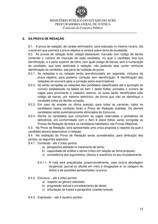 MINISTÉRIO PÚBLICO DO ESTADO DO ACRE
                      PROCURADORIA-GERAL DE JUSTIÇA
                          Comissão de Concurso Público
     ____________________________________________________________________

8.   DA PROVA DE REDAÇÃO

     8.1. A prova de redação, de caráter eliminatório, será realizada no mesmo horário, dia
     e local em que ocorrerá a prova objetiva e versará sobre tema da atualidade.
     8.2. As provas de redação terão rodapé destacável, marcado com código de barras
     contendo o número de inscrição de cada candidato, no qual o candidato fará sua
     identificação, e a parte superior da folha, com igual código de barras, sem a numeração
     do candidato, que será destinada à redação, não podendo esta conter nenhuma
     identificação do candidato, sob pena de nulidade da prova.
     8.2.1. As redações e os rodapés serão acondicionados em separado, inclusive da
              prova objetiva, para posterior correção sem identificação. A identificação das
              redações só ocorrerá após a correção pelos examinadores.
     8.2.2. Só serão corrigidas as redações dos candidatos classificados até o quíntuplo do
              número estabelecido na tabela do item 1 deste Edital, somados o numero de
              vagas para provimento e cadastro reserva, os quais serão identificados pelo
              código de barras, por sistema eletrônico, de forma que não se identifique o
              candidato antes da devida correção.
     8.2.3. Em caso de empate na última posição, para todas as carreiras, todos os
              candidatos nessa condição terão a Prova de Redação avaliada. Os demais
              candidatos serão automaticamente eliminados do Concurso.
     8.2.4. Dentre os candidatos que concorrem às vagas reservadas a portadores de
              deficiência, em conformidade com o Item 6 deste Edital, serão corrigidas as
              Provas de Redação de todos os candidatos habilitados nas Provas Objetivas.
     8.3. Na Prova de Redação, será apresentada uma única proposta a respeito da qual o
     candidato deverá desenvolver a redação.
     8.4. Na avaliação da Prova de Redação serão considerados, para atribuição dos
     pontos, os seguintes aspectos:
     8.4.1. Conteúdo - até 3 (três) pontos:
                  a) perspectiva adotada no tratamento do tema;
                  b) capacidade de análise e senso crítico em relação ao tema proposto;
                  c) consistência dos argumentos, clareza e coerência no seu encadeamento.

            8.4.1.1. A nota será prejudicada, proporcionalmente, caso ocorra abordagem
                     tangencial, parcial ou diluída em meio a divagações e/ ou colagem de
                     textos e de questões apresentadas na prova.

     8.4.2. Estrutura – até 3 (três) pontos:
               a) respeito ao gênero solicitado;
               b) progressão textual e encadeamento de ideias;
               c) articulação de frases e parágrafos (coesão textual).

     8.4.3. Expressão – até 4 (quatro) pontos:


                                                                                         18
 