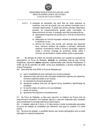 MINISTÉRIO PÚBLICO DO ESTADO DO ACRE
                 PROCURADORIA-GERAL DE JUSTIÇA
                     Comissão de Concurso Público
____________________________________________________________________

         8.4.3.1.   A avaliação da expressão não será feita de modo estanque ou
                      mecânico, mas sim de acordo com sua estreita correlação com o
                      conteúdo desenvolvido. A perda dos pontos previstos dependerá,
                      portanto, do comprometimento gerado pelas incorreções no
                      desenvolvimento do texto. A avaliação será feita considerando-se:
                      a) desempenho linguístico de acordo com o nível de conhecimento
                          exigido;
                      b) adequação do nível de linguagem adotado à produção proposta
                          e coerência no uso;
                      c) domínio da norma culta formal, com atenção aos seguintes
                          itens: estrutura sintática de orações e períodos, elementos
                          coesivos; concordância verbal e nominal; pontuação; regência
                          verbal e nominal; emprego de pronomes; flexão verbal e
                          nominal; uso de tempos e modos verbais; grafia e acentuação.

8.5.       Na aferição do critério de correção gramatical, por ocasião da avaliação do
desempenho na Prova de Redação, deverão os candidatos valer-se das normas
ortográficas vigorantes depois daquelas implementadas pelo Decreto Presidencial no
6.583, de 29 de setembro de 2008, norma que estabeleceu o Acordo Ortográfico da
Língua Portuguesa.
8.6. Será atribuída nota ZERO à Prova de Redação que:

    a)    fugir à modalidade de texto solicitada e/ou ao tema proposto;
    b)    apresentar texto sob forma não articulada verbalmente (apenas com desenhos,
          números e palavras soltas ou em versos);
    c)    for assinada fora do local apropriado;
    d)    apresentar qualquer sinal que, de alguma forma, possibilite a identificação do
          candidato;
    e)    for escrita a lápis, em parte ou em sua totalidade;
    f)    estiver em branco;
    g)    apresentar letra ilegível ou incompreensível.

8.7. Na Prova de Redação, a folha para rascunho no Caderno de Provas será de
preenchimento facultativo. Em hipótese alguma o rascunho elaborado pelo candidato
será considerado na correção pela banca examinadora.
8.8. A redação valerá de 0 (zero) a 10 (dez) pontos e serão considerados aprovados
na prova de redação os candidatos que obtiverem nota igual ou superior a 6 (seis)
pontos.
8.9. Na prova de redação, o candidato deverá usar caneta esferográfica azul ou preta
fabricada em material transparente.




                                                                                     19
 
