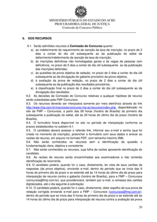 MINISTÉRIO PÚBLICO DO ESTADO DO ACRE
                       PROCURADORIA-GERAL DE JUSTIÇA
                           Comissão de Concurso Público
      ____________________________________________________________________

9.    DOS RECURSOS

      9.1. Serão admitidos recursos à Comissão do Concurso quanto:
         a) ao indeferimento do requerimento de isenção da taxa de inscrição, no prazo de 2
              dias a contar do dia útil subsequente ao da publicação do edital de
              deferimento/indeferimento da isenção da taxa de inscrição;
         b) às inscrições definitivas não homologadas gerais e às vagas de pessoas com
              deficiência, no prazo de 5 dias a contar do dia útil subsequente ao da publicação
              das inscrições deferidas;
         c) às questões da prova objetiva de seleção, no prazo de 2 dias a contar do dia útil
              subsequente ao da divulgação do gabarito provisório da prova objetiva;
         d) à avaliação da prova de redação, no prazo de 2 dias a contar do dia útil
              subsequente ao da publicação dos resultados provisórios;
         e) à classificação final no prazo de 2 dias a contar do dia útil subsequente ao da
              divulgação dos resultados.
     9.2. As decisões da Comissão do Concurso relativas a qualquer hipótese de recurso
     serão subsidiadas pela FMP Concursos.
     9.3. Os recursos deverão ser interpostos somente por meio eletrônico através do link
     http://www.fmp.com.br/inscricoes/concurso-mp-ac/recursos/index.php, disponibilizado no
     site da FMP – Concursos, a partir das 08 horas (horário de Brasília) do primeiro dia
     subsequente a publicação do edital, até às 20 horas do último dia do prazo (horário de
     Brasília).
     9.4. O formulário ficará disponível no site no período de interposição conforme os
     prazos estabelecidos no subitem 9.1.
     9.5. O candidato deverá acessar o referido link, informar seu e-mail e senha (que foi
     criada no momento da inscrição), preencher o formulário com seus dados e anexar as
     razões de recurso, em arquivo no formato PDF, com tamanho máximo 2Mb.
     9.6. Não serão conhecidos os recursos sem a identificação da questão e
     fundamentação clara, objetiva e consistente.
     9.7. Não serão conhecidos os recursos, cuja folha de razões apresente identificação do
     candidato.
     9.8. As razões de recurso serão encaminhadas aos examinadores e não conterão
     identificação do recorrente.
     9.9. O candidato poderá, quando for o caso, diretamente, ter vista de seus cartões de
     respostas (da prova objetiva), enviando e-mail, dentro do período que se inicia das 9
     horas do primeiro dia do prazo e se estende até às 14 horas do último dia do prazo para
     interposição de recurso contra o gabarito (horário de Brasília), para a FMP – Concursos
     (concursos@fmp.com.br), que providenciará, também por e-mail, a remessa dos cartões
     digitalizados, até o dia seguinte à solicitação.
     9.10. O candidato poderá, quando for o caso, diretamente, obter espelho de sua prova de
     redação corrigida enviando e-mail para a FMP – Concursos (concursos@fmp.com.br),
     dentro do período que se inicia das 9 horas do primeiro dia do prazo e se estende até às
     14 horas do último dia do prazo para interposição de recurso contra a avaliação da prova

                                                                                            20
 
