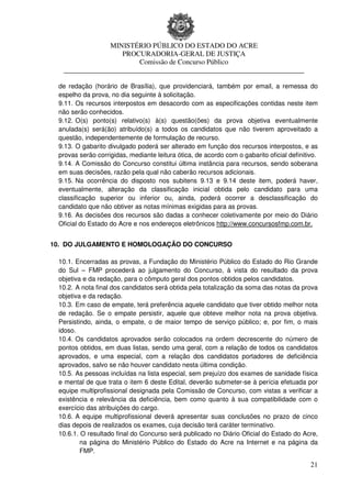MINISTÉRIO PÚBLICO DO ESTADO DO ACRE
                    PROCURADORIA-GERAL DE JUSTIÇA
                        Comissão de Concurso Público
   ____________________________________________________________________

 de redação (horário de Brasília), que providenciará, também por email, a remessa do
 espelho da prova, no dia seguinte à solicitação.
 9.11. Os recursos interpostos em desacordo com as especificações contidas neste item
 não serão conhecidos.
 9.12. O(s) ponto(s) relativo(s) à(s) questão(ões) da prova objetiva eventualmente
 anulada(s) será(ão) atribuído(s) a todos os candidatos que não tiverem aproveitado a
 questão, independentemente de formulação de recurso.
 9.13. O gabarito divulgado poderá ser alterado em função dos recursos interpostos, e as
 provas serão corrigidas, mediante leitura ótica, de acordo com o gabarito oficial definitivo.
 9.14. A Comissão do Concurso constitui última instância para recursos, sendo soberana
 em suas decisões, razão pela qual não caberão recursos adicionais.
 9.15. Na ocorrência do disposto nos subitens 9.13 e 9.14 deste item, poderá haver,
 eventualmente, alteração da classificação inicial obtida pelo candidato para uma
 classificação superior ou inferior ou, ainda, poderá ocorrer a desclassificação do
 candidato que não obtiver as notas mínimas exigidas para as provas.
 9.16. As decisões dos recursos são dadas a conhecer coletivamente por meio do Diário
 Oficial do Estado do Acre e nos endereços eletrônicos http://www.concursosfmp.com.br.


10. DO JULGAMENTO E HOMOLOGAÇÃO DO CONCURSO

 10.1. Encerradas as provas, a Fundação do Ministério Público do Estado do Rio Grande
 do Sul – FMP procederá ao julgamento do Concurso, à vista do resultado da prova
 objetiva e da redação, para o cômputo geral dos pontos obtidos pelos candidatos.
 10.2. A nota final dos candidatos será obtida pela totalização da soma das notas da prova
 objetiva e da redação.
 10.3. Em caso de empate, terá preferência aquele candidato que tiver obtido melhor nota
 de redação. Se o empate persistir, aquele que obteve melhor nota na prova objetiva.
 Persistindo, ainda, o empate, o de maior tempo de serviço público; e, por fim, o mais
 idoso.
 10.4. Os candidatos aprovados serão colocados na ordem decrescente do número de
 pontos obtidos, em duas listas, sendo uma geral, com a relação de todos os candidatos
 aprovados, e uma especial, com a relação dos candidatos portadores de deficiência
 aprovados, salvo se não houver candidato nesta última condição.
 10.5. As pessoas incluídas na lista especial, sem prejuízo dos exames de sanidade física
 e mental de que trata o item 6 deste Edital, deverão submeter-se à perícia efetuada por
 equipe multiprofissional designada pela Comissão de Concurso, com vistas a verificar a
 existência e relevância da deficiência, bem como quanto à sua compatibilidade com o
 exercício das atribuições do cargo.
 10.6. A equipe multiprofissional deverá apresentar suas conclusões no prazo de cinco
 dias depois de realizados os exames, cuja decisão terá caráter terminativo.
 10.6.1. O resultado final do Concurso será publicado no Diário Oficial do Estado do Acre,
         na página do Ministério Público do Estado do Acre na Internet e na página da
         FMP.

                                                                                           21
 
