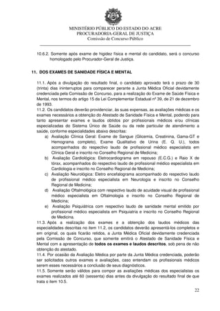 MINISTÉRIO PÚBLICO DO ESTADO DO ACRE
                    PROCURADORIA-GERAL DE JUSTIÇA
                        Comissão de Concurso Público
   ____________________________________________________________________

  10.6.2. Somente após exame de higidez física e mental do candidato, será o concurso
         homologado pelo Procurador-Geral de Justiça.


11. DOS EXAMES DE SANIDADE FÍSICA E MENTAL

  11.1. Após a divulgação do resultado final, o candidato aprovado terá o prazo de 30
  (trinta) dias ininterruptos para comparecer perante a Junta Médica Oficial devidamente
  credenciada pela Comissão de Concurso, para a realização do Exame de Saúde Física e
  Mental, nos termos do artigo 15 da Lei Complementar Estadual nº 39, de 21 de dezembro
  de 1993.
  11.2. Os candidatos deverão providenciar, às suas expensas, as avaliações médicas e os
  exames necessários a obtenção do Atestado de Sanidade Física e Mental, podendo para
  tanto apresentar exames e laudos obtidos por profissionais médicos e/ou clínicas
  especializadas do Sistema Único de Saúde ou da rede particular de atendimento a
  saúde, conforme especialidades abaixo descritas:
        a) Avaliação Clínica Geral: Exame de Sangue (Glicemia, Creatinina, Gama-GT e
            Hemograma completo), Exame Qualitativo de Urina (E. Q. U.), todos
            acompanhados do respectivo laudo de profissional médico especialista em
            Clínica Geral e inscrito no Conselho Regional de Medicina;
        b) Avaliação Cardiológica: Eletrocardiograma em repouso (E.C.G.) e Raio X de
            tórax, acompanhados do respectivo laudo de profissional médico especialista em
            Cardiologia e inscrito no Conselho Regional de Medicina;
        c) Avaliação Neurológica: Eletro encefalograma acompanhado do respectivo laudo
            de profissional médico especialista em Neurologia e inscrito no Conselho
            Regional de Medicina;
        d) Avaliação Oftalmológica com respectivo laudo de acuidade visual de profissional
            médico especialista em Oftalmologia e inscrito no Conselho Regional de
            Medicina;
        e) Avaliação Psiquiátrica com respectivo laudo de sanidade mental emitido por
            profissional médico especialista em Psiquiatria e inscrito no Conselho Regional
            de Medicina.
  11.3. Após a realização dos exames e a obtenção dos laudos médicos das
  especialidades descritas no item 11.2, os candidatos deverão apresentá-los completos e
  em original, os quais ficarão retidos, a Junta Médica Oficial devidamente credenciada
  pela Comissão de Concurso, que somente emitirá o Atestado de Sanidade Física e
  Mental com a apresentação de todos os exames e laudos descritos, sob pena de não
  obtenção do atestado.
  11.4. Por ocasião da Avaliação Médica por parte da Junta Médica credenciada, poderão
  ser solicitados outros exames e avaliações, caso entendam os profissionais médicos
  serem esses necessários a conclusão de seus diagnósticos.
  11.5. Somente serão válidos para compor as avaliações médicas dos especialistas os
  exames realizados até 60 (sessenta) dias antes da divulgação do resultado final de que
  trata o item 10.5.

                                                                                        22
 