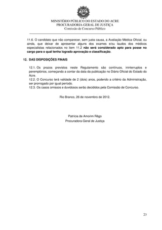 MINISTÉRIO PÚBLICO DO ESTADO DO ACRE
                    PROCURADORIA-GERAL DE JUSTIÇA
                        Comissão de Concurso Público
   ____________________________________________________________________

  11.6. O candidato que não comparecer, sem justa causa, a Avaliação Médica Oficial, ou
  ainda, que deixar de apresentar alguns dos exames e/ou laudos dos médicos
  especialistas relacionados no item 11.2 não será considerado apto para posse no
  cargo para o qual tenha logrado aprovação e classificação.

12. DAS DISPOSIÇÕES FINAIS

   12.1. Os prazos previstos neste Regulamento são contínuos, ininterruptos e
   peremptórios, começando a contar da data da publicação no Diário Oficial do Estado do
   Acre.
   12.2. O Concurso terá validade de 2 (dois) anos, podendo a critério da Administração,
   ser prorrogado por igual período.
   12.3. Os casos omissos e duvidosos serão decididos pela Comissão de Concurso.


                         Rio Branco, 26 de novembro de 2012.




                               Patrícia de Amorim Rêgo
                             Procuradora-Geral de Justiça




                                                                                     23
 