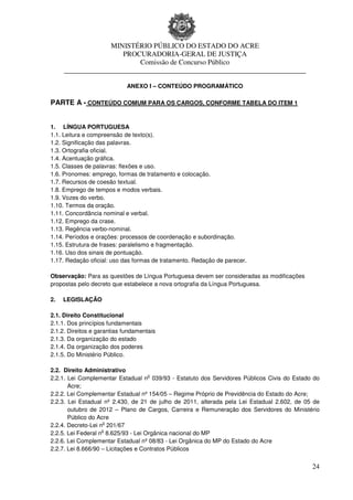 MINISTÉRIO PÚBLICO DO ESTADO DO ACRE
                      PROCURADORIA-GERAL DE JUSTIÇA
                          Comissão de Concurso Público
     ____________________________________________________________________

                             ANEXO I – CONTEÚDO PROGRAMÁTICO

PARTE A - CONTEÚDO COMUM PARA OS CARGOS, CONFORME TABELA DO ITEM 1


1. LÍNGUA PORTUGUESA
1.1. Leitura e compreensão de texto(s).
1.2. Significação das palavras.
1.3. Ortografia oficial.
1.4. Acentuação gráfica.
1.5. Classes de palavras: flexões e uso.
1.6. Pronomes: emprego, formas de tratamento e colocação.
1.7. Recursos de coesão textual.
1.8. Emprego de tempos e modos verbais.
1.9. Vozes do verbo.
1.10. Termos da oração.
1.11. Concordância nominal e verbal.
1.12. Emprego da crase.
1.13. Regência verbo-nominal.
1.14. Períodos e orações: processos de coordenação e subordinação.
1.15. Estrutura de frases: paralelismo e fragmentação.
1.16. Uso dos sinais de pontuação.
1.17. Redação oficial: uso das formas de tratamento. Redação de parecer.

Observação: Para as questões de Língua Portuguesa devem ser consideradas as modificações
propostas pelo decreto que estabelece a nova ortografia da Língua Portuguesa.

2.   LEGISLAÇÃO

2.1. Direito Constitucional
2.1.1. Dos princípios fundamentais
2.1.2. Direitos e garantias fundamentais
2.1.3. Da organização do estado
2.1.4. Da organização dos poderes
2.1.5. Do Ministério Público.

2.2. Direito Administrativo
                                     o
2.2.1. Lei Complementar Estadual n 039/93 - Estatuto dos Servidores Públicos Civis do Estado do
       Acre;
2.2.2. Lei Complementar Estadual nº 154/05 – Regime Próprio de Previdência do Estado do Acre;
2.2.3. Lei Estadual nº 2.430, de 21 de julho de 2011, alterada pela Lei Estadual 2.602, de 05 de
       outubro de 2012 – Plano de Cargos, Carreira e Remuneração dos Servidores do Ministério
       Público do Acre
                    o
2.2.4. Decreto-Lei n 201/67
                    o
2.2.5. Lei Federal n 8.625/93 - Lei Orgânica nacional do MP
2.2.6. Lei Complementar Estadual nº 08/83 - Lei Orgânica do MP do Estado do Acre
2.2.7. Lei 8.666/90 – Licitações e Contratos Públicos


                                                                                             24
 