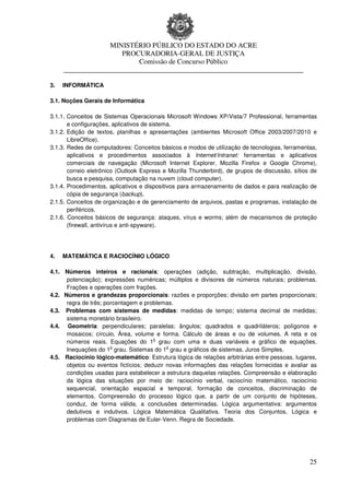 MINISTÉRIO PÚBLICO DO ESTADO DO ACRE
                      PROCURADORIA-GERAL DE JUSTIÇA
                          Comissão de Concurso Público
     ____________________________________________________________________

3.   INFORMÁTICA

3.1. Noções Gerais de Informática

3.1.1. Conceitos de Sistemas Operacionais Microsoft Windows XP/Vista/7 Professional, ferramentas
       e configurações, aplicativos de sistema.
3.1.2. Edição de textos, planilhas e apresentações (ambientes Microsoft Office 2003/2007/2010 e
       LibreOffice).
3.1.3. Redes de computadores: Conceitos básicos e modos de utilização de tecnologias, ferramentas,
       aplicativos e procedimentos associados à Internet/Intranet: ferramentas e aplicativos
       comerciais de navegação (Microsoft Internet Explorer, Mozilla Firefox e Google Chrome),
       correio eletrônico (Outlook Express e Mozilla Thunderbird), de grupos de discussão, sítios de
       busca e pesquisa, computação na nuvem (cloud computer).
3.1.4. Procedimentos, aplicativos e dispositivos para armazenamento de dados e para realização de
       cópia de segurança (backup).
2.1.5. Conceitos de organização e de gerenciamento de arquivos, pastas e programas, instalação de
       periféricos.
2.1.6. Conceitos básicos de segurança: ataques, vírus e worms; além de mecanismos de proteção
       (firewall, antivírus e anti-spyware).




4.   MATEMÁTICA E RACIOCÍNIO LÓGICO

4.1. Números inteiros e racionais: operações (adição, subtração, multiplicação, divisão,
      potenciação); expressões numéricas; múltiplos e divisores de números naturais; problemas.
      Frações e operações com frações.
4.2. Números e grandezas proporcionais: razões e proporções; divisão em partes proporcionais;
      regra de três; porcentagem e problemas.
4.3. Problemas com sistemas de medidas: medidas de tempo; sistema decimal de medidas;
      sistema monetário brasileiro.
4.4. Geometria: perpendiculares; paralelas; ângulos; quadrados e quadriláteros; polígonos e
      mosaicos; círculo. Área, volume e forma. Cálculo de áreas e ou de volumes. A reta e os
                                       o
      números reais. Equações do 1 grau com uma e duas variáveis e gráfico de equações.
                       o                    o
      Inequações do 1 grau. Sistemas do 1 grau e gráficos de sistemas. Juros Simples.
4.5. Raciocínio lógico-matemático: Estrutura lógica de relações arbitrárias entre pessoas, lugares,
      objetos ou eventos fictícios; deduzir novas informações das relações fornecidas e avaliar as
      condições usadas para estabelecer a estrutura daquelas relações. Compreensão e elaboração
      da lógica das situações por meio de: raciocínio verbal, raciocínio matemático, raciocínio
      sequencial, orientação espacial e temporal, formação de conceitos, discriminação de
      elementos. Compreensão do processo lógico que, a partir de um conjunto de hipóteses,
      conduz, de forma válida, a conclusões determinadas. Lógica argumentativa: argumentos
      dedutivos e indutivos. Lógica Matemática Qualitativa. Teoria dos Conjuntos, Lógica e
      problemas com Diagramas de Euler-Venn. Regra de Sociedade.




                                                                                                 25
 