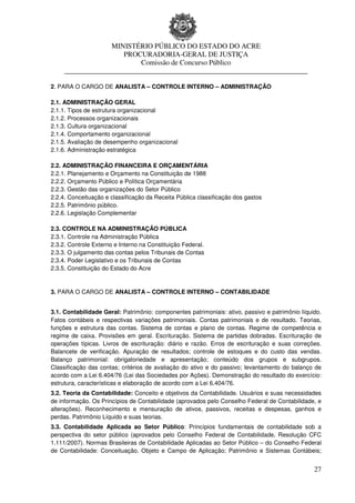 MINISTÉRIO PÚBLICO DO ESTADO DO ACRE
                      PROCURADORIA-GERAL DE JUSTIÇA
                          Comissão de Concurso Público
     ____________________________________________________________________

2. PARA O CARGO DE ANALISTA – CONTROLE INTERNO – ADMINISTRAÇÃO

2.1. ADMINISTRAÇÃO GERAL
2.1.1. Tipos de estrutura organizacional
2.1.2. Processos organizacionais
2.1.3. Cultura organizacional
2.1.4. Comportamento organizacional
2.1.5. Avaliação de desempenho organizacional
2.1.6. Administração estratégica

2.2. ADMINISTRAÇÃO FINANCEIRA E ORÇAMENTÁRIA
2.2.1. Planejamento e Orçamento na Constituição de 1988
2.2.2. Orçamento Público e Política Orçamentária
2.2.3. Gestão das organizações do Setor Público
2.2.4. Conceituação e classificação da Receita Pública classificação dos gastos
2.2.5. Patrimônio público.
2.2.6. Legislação Complementar

2.3. CONTROLE NA ADMINISTRAÇÃO PÚBLICA
2.3.1. Controle na Administração Pública
2.3.2. Controle Externo e Interno na Constituição Federal.
2.3.3. O julgamento das contas pelos Tribunais de Contas
2.3.4. Poder Legislativo e os Tribunais de Contas
2.3.5. Constituição do Estado do Acre


3. PARA O CARGO DE ANALISTA – CONTROLE INTERNO – CONTABILIDADE


3.1. Contabilidade Geral: Patrimônio: componentes patrimoniais: ativo, passivo e patrimônio líquido.
Fatos contábeis e respectivas variações patrimoniais. Contas patrimoniais e de resultado. Teorias,
funções e estrutura das contas. Sistema de contas e plano de contas. Regime de competência e
regime de caixa. Provisões em geral. Escrituração. Sistema de partidas dobradas. Escrituração de
operações típicas. Livros de escrituração: diário e razão. Erros de escrituração e suas correções.
Balancete de verificação. Apuração de resultados; controle de estoques e do custo das vendas.
Balanço patrimonial: obrigatoriedade e apresentação; conteúdo dos grupos e subgrupos.
Classificação das contas; critérios de avaliação do ativo e do passivo; levantamento do balanço de
acordo com a Lei 6.404/76 (Lei das Sociedades por Ações). Demonstração do resultado do exercício:
estrutura, características e elaboração de acordo com a Lei 6.404/76.
3.2. Teoria da Contabilidade: Conceito e objetivos da Contabilidade. Usuários e suas necessidades
de informação. Os Princípios de Contabilidade (aprovados pelo Conselho Federal de Contabilidade, e
alterações). Reconhecimento e mensuração de ativos, passivos, receitas e despesas, ganhos e
perdas. Patrimônio Líquido e suas teorias.
3.3. Contabilidade Aplicada ao Setor Público: Princípios fundamentais de contabilidade sob a
perspectiva do setor público (aprovados pelo Conselho Federal de Contabilidade, Resolução CFC
1.111/2007). Normas Brasileiras de Contabilidade Aplicadas ao Setor Público – do Conselho Federal
de Contabilidade: Conceituação, Objeto e Campo de Aplicação; Patrimônio e Sistemas Contábeis;


                                                                                                 27
 