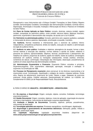 MINISTÉRIO PÚBLICO DO ESTADO DO ACRE
                      PROCURADORIA-GERAL DE JUSTIÇA
                          Comissão de Concurso Público
     ____________________________________________________________________

Planejamento e seus Instrumentos sob o Enfoque Contábil; Transações no Setor Público; Registro
Contábil, Demonstrações Contábeis; Consolidação das Demonstrações Contábeis; Controle Interno;
Depreciação, Amortização e Exaustão; Avaliação e Mensuração de Ativos e Passivos em Entidades
do Setor Público.
3.4. Plano de Contas Aplicado ao Setor Público: conceito, diretrizes, sistema contábil, registro
contábil, composição do patrimônio público, conta contábil, estrutura básica. Balanços financeiro,
patrimonial, orçamentário e demonstrativo das variações, de acordo com a Lei 4.320/64.
3.5. Patrimônio na administração pública: Conceito, patrimônio sob o aspecto qualitativo, avaliação
e mensuração de ativos e passivos, depreciação, amortização e exaustão, inventário.
3.6. Auditoria: Normas brasileiras e internacionais para o exercício da auditoria interna:
independência, competência profissional, âmbito do trabalho, execução do trabalho e administração
do órgão de auditoria interna.
3.7. Auditoria no setor público: finalidades e objetivos; abrangência de atuação; formas e tipos;
normas relativas à execução dos trabalhos; normas relativas à opinião do auditor; relatórios e
pareceres de auditoria; operacionalidade. Objetivos, técnicas, procedimentos e planejamento dos
trabalhos de auditoria; programas de auditoria; papéis de trabalho; testes de auditoria; amostragens
estatísticas em auditoria; eventos ou transações subsequentes; revisão analítica; entrevista;
conferência de cálculo; confirmação; interpretação das informações; observação; procedimentos de
auditoria em áreas específicas das demonstrações contábeis.
3.8. Administração Orçamentária e Financeira: Orçamento Público: conceitos e princípios.
Orçamento-programa. Ciclo orçamentário: elaboração, aprovação, execução e avaliação. O
orçamento na Constituição de 1988.
3.9. Processo de Planejamento orçamento: plano plurianual, lei de diretrizes orçamentárias e lei
orçamentária anual. Conceituação, classificação e estágios da receita e despesa públicas. Dívida
ativa. Regime de adiantamento (suprimento de fundo). Restos a pagar. Despesas de exercícios
anteriores. Dívida pública. Créditos adicionais. Descentralização de créditos. Lei 4.320/64. Lei
Complementar101/2000 (Lei de Responsabilidade Fiscal). Ética profissional.




4. PARA O CARGO DE ANALISTA – DOCUMENTAÇÃO – ARQUIVOLOGIA


4.1. Os arquivos, a Arquivologia: Origem, evolução, objetos, conceitos, finalidades, terminologia
arquivística brasileira.
4.2. Gestão Documental: Origem, conceitos, objetivos, níveis de aplicação, organização de arquivos
correntes e intermediários, instrumentos de destinação e arquivos especializados.
4.3. Avaliação e Seleção de Documentos: Conceitos, objetivos, políticas, procedimentos,
instrumentos de destinação.
4.4. Tecnologias aplicadas aos arquivos: Processos reprográficos, microfilmagem, digitalização.
4.5. Arquivologia e gerenciamento de documentos eletrônicos: Definições, gestão, método e
descrição, preservação digital.
4.6.    Legislação       Arquivística:   Legislação    arquivística   brasileira  (disponível   em
www.conarq.arquivonacional.gov.br/cgi/cgilua.exe/sys/start.htm).



                                                                                                 28
 