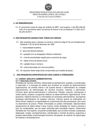 MINISTÉRIO PÚBLICO DO ESTADO DO ACRE
                       PROCURADORIA-GERAL DE JUSTIÇA
                           Comissão de Concurso Público
      ____________________________________________________________________

2. DA REMUNERAÇÃO:

     2.1. O vencimento inicial do cargo de analista do MPE, nível superior, é de R$.3.500,00
          (três mil e quinhentos reais) nos termos do Anexo V da Lei Estadual nº 2.430, de 21
          de julho de 2011.


3. DOS REQUISITOS GERAIS PARA TODOS OS CARGOS

     3.1. São requisitos para o ingresso na carreira, conforme artigo 6º da Lei Complementar
          Estadual no 39, de 29 de dezembro de 1993:
          I – nacionalidade brasileira;
          II – gozo dos direitos políticos;
          III – quitação com as obrigações militares e eleitorais;
          IV – nível de escolaridade exigido para o exercício do cargo;
          VI – idade mínima de dezoito anos;
          VII – aptidão física e mental e
          VII – prévia aprovação em concurso público.
     3.2. Os requisitos deste artigo serão comprovados por ocasião da posse.

4.    DOS REQUISITOS ESPECÍFICOS DE CADA CARGO E ATRIBUIÇÕES

     4.1. CARGO: ANALISTA (ADMINISTRATIVO)
     4.1.1. Descrição sumária:
     Atividades de natureza científica, relacionadas ao planejamento, à gestão, à coordenação,
     à supervisão e à execução de tarefas que envolvem as funções de desenvolvimento
     organizacional, de controle interno e de suporte técnico e administrativo às unidades
     organizacionais, de administração de recursos humanos, materiais e patrimoniais.
     Fornecer apoio técnico-administrativo e institucional. Planejar, executar, acompanhar e
     avaliar planos, projetos e programas relativos ao desenvolvimento organizacional. Emitir
     pareceres, relatórios técnicos ou informações em processos administrativos. Acompanhar
     processos administrativos de qualquer natureza, inclusive quanto às publicações em
     Diário Oficial. Colaborar na regularidade do cumprimento dos atos processuais, bem como
     na observância de prazos. Prestar informações ao público interessado. Operacionalizar
     equipamentos de dados afetos à área. Exercer outras atividades de mesma natureza e
     grau de complexidade, que lhe sejam atribuídas pela autoridade superior. Desenvolver
     atividades de nível superior, de grande complexidade, que envolvam estudos e pesquisas;
     elaboração, criação, acompanhamento, coordenação e controle de planos, programas e
     projetos relacionados à administração financeira, de pessoal, de material, de organização,
     de métodos e de planejamento.



                                                                                             3
 