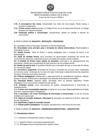 MINISTÉRIO PÚBLICO DO ESTADO DO ACRE
                     PROCURADORIA-GERAL DE JUSTIÇA
                         Comissão de Concurso Público
    ____________________________________________________________________

5.18. A convergência dos meios. Interatividade nos meios de comunicação. Redes sociais e
      jornalismo colaborativo.
5.19. Crimes contra a honra previstos no Código Penal, na Lei de Segurança Nacional, no Código
      Brasileiro de Telecomunicações.
5.20. Instituição pública e comunicação: características, direitos do cidadão e deveres do
      comunicador.


6. PARA O CARGO DE ANALISTA – EDUCAÇÃO – PEDAGOGIA

6.1. Sociedade Cultura e Educação. Cidadania no Mundo Globalizado.
6.2. Diversidade como princípio para a formação de valores democráticos. Biodiversidade e
diversidade humana.
6.3. Gestão Escolar. Papel do Diretor e equipe pedagógica para o sucesso do ensino e da
aprendizagem.
6.4. Papel da Unidade Ensino como promotora de aproximações sucessivas dos alunos aos
conhecimentos relevantes e significativos para a formação de crianças, jovens e adultos.
6.5. A Unidade de Ensino como espaço de educação continuada e de aperfeiçoamento dos
educadores, voltado para a qualificação da ação docente e da comunidade escolar.
6.6. Gestão da sala de aula. O quotidiano Escolar para a educação de hoje: a construção de valores
em uma escola cidadã.
6.7. Currículos e programas. Dimensões do Currículo. Conteúdos do currículo oficial. Implicações
do Currículo oculto. Construção do Currículo em ação. Construção e desenvolvimento de programas
de ensino. Diretrizes curriculares nacionais.
6.8. Práticas pedagógicas voltadas para o desenvolvimento de competências cognitivas, afetivas,
sociais e culturais. Práticas para a abordagem dos diferentes dimensões da diversidade.
6.9. Educação Básica: aspectos legais, articulação entre os diversos segmentos. Projeto
Pedagógico como instrumentos norteador da vida escolar.
6.10. Avaliação escolar, como instrumentos de análise, acompanhamento e intervenção na
realidade escolar.
6.11. O aluno com necessidades especiais a criança em risco social. Responsabilidade da Unidade
de Ensino. Aspectos legais e Pedagógicos.
6.12. A educação e as novas Tecnologias de Informação e Comunicação. O uso de recursos
midiáticos em sala de aula.
6.13. Papel do Conselho Estadual e Municipal de Educação nos Sistemas de Ensino. Papel das
normas reguladoras.
6.14. Significado e papel do Conselho Escolar.
6.15. Projeto político-pedagógico: Concepção, planejamento e instrumento de execução.

7. PARA O CARGO DE ANALISTA – ENGENHARIA/ARQUITETURA – ARQUITETURA

7.1. Planejamento Urbano:

7.1.1. Urbanismo e Planejamento Urbano e Regional.

7.1.1.1. Desenho Urbano no processo de planejamento.
7.1.1.2. Abordagens atuais do planejamento e gestão urbana.


                                                                                               30
 