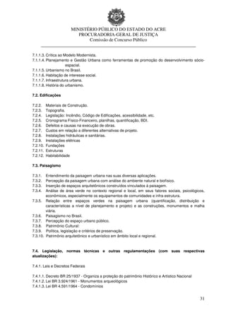 MINISTÉRIO PÚBLICO DO ESTADO DO ACRE
                      PROCURADORIA-GERAL DE JUSTIÇA
                          Comissão de Concurso Público
     ____________________________________________________________________

7.1.1.3. Crítica ao Modelo Modernista.
7.1.1.4. Planejamento e Gestão Urbana como ferramentas de promoção do desenvolvimento sócio-
                     espacial.
7.1.1.5. Urbanismo no Brasil.
7.1.1.6. Habitação de interesse social.
7.1.1.7. Infraestrutura urbana.
7.1.1.8. História do urbanismo.

7.2. Edificações

7.2.2.    Materiais de Construção.
7.2.3.    Topografia.
7.2.4.    Legislação: Incêndio, Código de Edificações, acessibilidade, etc.
7.2.5.    Cronograma Físico-Financeiro, planilhas, quantificação, BDI.
7.2.6.    Defeitos e causas na execução de obras.
7.2.7.    Custos em relação a diferentes alternativas de projeto.
7.2.8.    Instalações hidráulicas e sanitárias.
7.2.9.    Instalações elétricas
7.2.10.   Fundações
7.2.11.   Estruturas
7.2.12.   Habitabilidade

7.3. Paisagismo

7.3.1.  Entendimento da paisagem urbana nas suas diversas aplicações.
7.3.2.  Percepção da paisagem urbana com análise do ambiente natural e biofísico.
7.3.3.  Inserção de espaços arquitetônicos construídos vinculados à paisagem.
7.3.4.  Análise de área verde no contexto regional e local, em seus fatores sociais, psicológicos,
        econômicos, especialmente os equipamentos de comunidades e infra-estrutura.
7.3.5. Relação entre espaços verdes na paisagem urbana (quantificação, distribuição e
        características a nível de planejamento e projeto) e as construções, monumentos e malha
        viária.
7.3.6. Paisagismo no Brasil.
7.3.7. Percepção do espaço urbano público.
7.3.8. Patrimônio Cultural:
7.3.9. Política, legislação e critérios de preservação.
7.3.10. Patrimônio arquitetônico e urbanístico em âmbito local e regional.


7.4. Legislação, normas técnicas e outras regulamentações (com suas respectivas
atualizações):

7.4.1. Leis e Decretos Federais

7.4.1.1. Decreto BR 25/1937 - Organiza a proteção do patrimônio Histórico e Artístico Nacional
7.4.1.2. Lei BR 3.924/1961 - Monumentos arqueológicos
7.4.1.3. Lei BR 4.591/1964 - Condomínios


                                                                                                 31
 