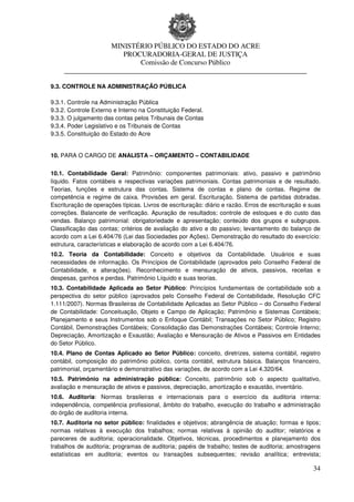 MINISTÉRIO PÚBLICO DO ESTADO DO ACRE
                      PROCURADORIA-GERAL DE JUSTIÇA
                          Comissão de Concurso Público
     ____________________________________________________________________

9.3. CONTROLE NA ADMINISTRAÇÃO PÚBLICA

9.3.1. Controle na Administração Pública
9.3.2. Controle Externo e Interno na Constituição Federal.
9.3.3. O julgamento das contas pelos Tribunais de Contas
9.3.4. Poder Legislativo e os Tribunais de Contas
9.3.5. Constituição do Estado do Acre


10. PARA O CARGO DE ANALISTA – ORÇAMENTO – CONTABILIDADE


10.1. Contabilidade Geral: Patrimônio: componentes patrimoniais: ativo, passivo e patrimônio
líquido. Fatos contábeis e respectivas variações patrimoniais. Contas patrimoniais e de resultado.
Teorias, funções e estrutura das contas. Sistema de contas e plano de contas. Regime de
competência e regime de caixa. Provisões em geral. Escrituração. Sistema de partidas dobradas.
Escrituração de operações típicas. Livros de escrituração: diário e razão. Erros de escrituração e suas
correções. Balancete de verificação. Apuração de resultados; controle de estoques e do custo das
vendas. Balanço patrimonial: obrigatoriedade e apresentação; conteúdo dos grupos e subgrupos.
Classificação das contas; critérios de avaliação do ativo e do passivo; levantamento do balanço de
acordo com a Lei 6.404/76 (Lei das Sociedades por Ações). Demonstração do resultado do exercício:
estrutura, características e elaboração de acordo com a Lei 6.404/76.
10.2. Teoria da Contabilidade: Conceito e objetivos da Contabilidade. Usuários e suas
necessidades de informação. Os Princípios de Contabilidade (aprovados pelo Conselho Federal de
Contabilidade, e alterações). Reconhecimento e mensuração de ativos, passivos, receitas e
despesas, ganhos e perdas. Patrimônio Líquido e suas teorias.
10.3. Contabilidade Aplicada ao Setor Público: Princípios fundamentais de contabilidade sob a
perspectiva do setor público (aprovados pelo Conselho Federal de Contabilidade, Resolução CFC
1.111/2007). Normas Brasileiras de Contabilidade Aplicadas ao Setor Público – do Conselho Federal
de Contabilidade: Conceituação, Objeto e Campo de Aplicação; Patrimônio e Sistemas Contábeis;
Planejamento e seus Instrumentos sob o Enfoque Contábil; Transações no Setor Público; Registro
Contábil, Demonstrações Contábeis; Consolidação das Demonstrações Contábeis; Controle Interno;
Depreciação, Amortização e Exaustão; Avaliação e Mensuração de Ativos e Passivos em Entidades
do Setor Público.
10.4. Plano de Contas Aplicado ao Setor Público: conceito, diretrizes, sistema contábil, registro
contábil, composição do patrimônio público, conta contábil, estrutura básica. Balanços financeiro,
patrimonial, orçamentário e demonstrativo das variações, de acordo com a Lei 4.320/64.
10.5. Patrimônio na administração pública: Conceito, patrimônio sob o aspecto qualitativo,
avaliação e mensuração de ativos e passivos, depreciação, amortização e exaustão, inventário.
10.6. Auditoria: Normas brasileiras e internacionais para o exercício da auditoria interna:
independência, competência profissional, âmbito do trabalho, execução do trabalho e administração
do órgão de auditoria interna.
10.7. Auditoria no setor público: finalidades e objetivos; abrangência de atuação; formas e tipos;
normas relativas à execução dos trabalhos; normas relativas à opinião do auditor; relatórios e
pareceres de auditoria; operacionalidade. Objetivos, técnicas, procedimentos e planejamento dos
trabalhos de auditoria; programas de auditoria; papéis de trabalho; testes de auditoria; amostragens
estatísticas em auditoria; eventos ou transações subsequentes; revisão analítica; entrevista;

                                                                                                    34
 