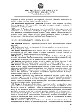 MINISTÉRIO PÚBLICO DO ESTADO DO ACRE
                      PROCURADORIA-GERAL DE JUSTIÇA
                          Comissão de Concurso Público
     ____________________________________________________________________

conferência de cálculo; confirmação; interpretação das informações; observação; procedimentos de
auditoria em áreas específicas das demonstrações contábeis.
10.8. Administração Orçamentária e Financeira: Orçamento Público: conceitos e princípios.
Orçamento-programa. Ciclo orçamentário: elaboração, aprovação, execução e avaliação. O
orçamento na Constituição de 1988.
10.9 Processo de Planejamento orçamento: plano plurianual, lei de diretrizes orçamentárias e lei
orçamentária anual. Conceituação, classificação e estágios da receita e despesa públicas. Dívida
ativa. Regime de adiantamento (suprimento de fundo). Restos a pagar. Despesas de exercícios
anteriores. Dívida pública. Créditos adicionais. Descentralização de créditos. Lei 4.320/64. Lei
Complementar101/2000 (Lei de Responsabilidade Fiscal). Ética profissional.


11. PARA O CARGO DE ANALISTA – PERICIAL – BIOLOGIA

11.1. Bioquímica: Metabolismo e regulação da utilização de energia. Metabolismo celular. Proteínas
e enzimas.
11.2. Biofísica: Mecanismos e funções básicas de sistemas reguladores no organismo humano.
Métodos Biofísicos de Análise.
11.3. Biologia Molecular: Organização gênica e estrutura dos ácidos nucléicos. Transcrição e
processamento de RNA. Código genético e tradução. Isolamento e clonagem e estudos de
sequencias de DNA. Organismos geneticamente modificados.
11.4. Genética: Segregação gênica e cromossômica. Padrões de herança. Variação genética
qualitativa e quantitativa. A conservação da variação genética nas populações (princípio de Hardy-
Weinberg). Forças evolutivas: mutação, seleção, fluxo gênico e deriva genética.
11.5. Botânica: Identificação de famílias, gêneros e espécies de plantas ocorrentes no AC.
Fitogeografia do Acre. Métodos de amostragem empregados em estudos de vegetação.
11.6. Zoologia: classificação, morfologia e ecologia de animais pertencentes à fauna nativa no
estado do Acre. Espécies ameaçadas de extinção no Brasil. Espécies silvestres exploradas pelo
tráfico de animais (CITES). Lei de Proteção à Fauna (Lei nº 5.197/67); Instrução Normativa n° 3 de
27/05/03 IBAMA (Espécies da Fauna Brasileira Ameaçadas de Extinção); Instrução Normativa nº 5 de
21/05/04 MMA (Estabelece a lista de peixes e invertebrados aquáticos ameaçados de extinção,
sobreexplotados e ameaçados de sobreexplotação).
11.7. Ecologia: Ecossistemas (com referência aos ecossistemas ocorrentes no AC): fluxos de
matéria e energia. Comunidades: definição, estrutura e desenvolvimento; fatores bióticos e abióticos
envolvidos na determinação da diversidade. Populações: estrutura e dinâmica (crescimento e
declínio). Distribuição geográfica: padrões em populações e comunidades (diversidade) e processos
envolvidos. Sucessão ecológica. Conceito de clímax.
11.8. Biologia da Conservação: Biodiversidade – manutenção, perdas e ameaças. Conservação,
preservação: dimensões no tempo e no espaço. Unidades de Conservação (Lei nº 9.985/00 Sistema
Nacional de Unidades de Conservação). Conceito de corredores ecológicos. O conceito de tamanho
efetivo de uma população e seu emprego no diagnóstico de espécies ameaçadas. O problema das
populações pequenas: erosão da variabilidade genética; depressão pelo endocruzamento. A
conservação da variação genética dentro das espécies. Níveis hierárquicos de variação genética:
individual, intra-populacional, inter-populacional. Ecotoxicologia, organismos bio-indicadores e bio-
remediação. Biodiversidade global: padrões, processos. Manejo de proliferações de populações
decorrentes de desequilíbrios ambientais.
11.9. Ecossistemas Aquáticos (com referência aos ecossistemas ocorrentes no AC): Fluxo de
energia e ciclagem de materiais em ecossistemas aquáticos. Ciclo da água na natureza. Estrutura de

                                                                                                  35
 