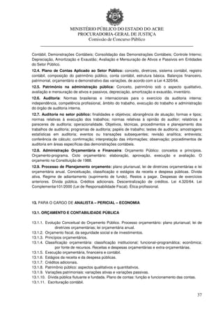 MINISTÉRIO PÚBLICO DO ESTADO DO ACRE
                      PROCURADORIA-GERAL DE JUSTIÇA
                          Comissão de Concurso Público
     ____________________________________________________________________

Contábil, Demonstrações Contábeis; Consolidação das Demonstrações Contábeis; Controle Interno;
Depreciação, Amortização e Exaustão; Avaliação e Mensuração de Ativos e Passivos em Entidades
do Setor Público.
12.4. Plano de Contas Aplicado ao Setor Público: conceito, diretrizes, sistema contábil, registro
contábil, composição do patrimônio público, conta contábil, estrutura básica. Balanços financeiro,
patrimonial, orçamentário e demonstrativo das variações, de acordo com a Lei 4.320/64.
12.5. Patrimônio na administração pública: Conceito, patrimônio sob o aspecto qualitativo,
avaliação e mensuração de ativos e passivos, depreciação, amortização e exaustão, inventário.
12.6. Auditoria: Normas brasileiras e internacionais para o exercício da auditoria interna:
independência, competência profissional, âmbito do trabalho, execução do trabalho e administração
do órgão de auditoria interna.
12.7. Auditoria no setor público: finalidades e objetivos; abrangência de atuação; formas e tipos;
normas relativas à execução dos trabalhos; normas relativas à opinião do auditor; relatórios e
pareceres de auditoria; operacionalidade. Objetivos, técnicas, procedimentos e planejamento dos
trabalhos de auditoria; programas de auditoria; papéis de trabalho; testes de auditoria; amostragens
estatísticas em auditoria; eventos ou transações subsequentes; revisão analítica; entrevista;
conferência de cálculo; confirmação; interpretação das informações; observação; procedimentos de
auditoria em áreas específicas das demonstrações contábeis.
12.8. Administração Orçamentária e Financeira: Orçamento Público: conceitos e princípios.
Orçamento-programa. Ciclo orçamentário: elaboração, aprovação, execução e avaliação. O
orçamento na Constituição de 1988.
12.9. Processo de Planejamento orçamento: plano plurianual, lei de diretrizes orçamentárias e lei
orçamentária anual. Conceituação, classificação e estágios da receita e despesa públicas. Dívida
ativa. Regime de adiantamento (suprimento de fundo). Restos a pagar. Despesas de exercícios
anteriores. Dívida pública. Créditos adicionais. Descentralização de créditos. Lei 4.320/64. Lei
Complementar101/2000 (Lei de Responsabilidade Fiscal). Ética profissional.



13. PARA O CARGO DE ANALISTA – PERICIAL – ECONOMIA

13.1. ORÇAMENTO E CONTABILIDADE PÚBLICA

13.1.1. Evolução Conceitual do Orçamento Público. Processo orçamentário: plano plurianual; lei de
              diretrizes orçamentárias; lei orçamentária anual.
13.1.2. Orçamento fiscal, da seguridade social e de investimentos.
13.1.3. Princípios orçamentários.
13.1.4. Classificação orçamentária: classificação institucional; funcional–programática; econômica;
              por fonte de recursos. Receitas e despesas orçamentárias e extra-orçamentárias.
13.1.5. Execução orçamentária, financeira e contábil.
13.1.6. Estágios da receita e da despesa públicas.
13.1.7. Créditos adicionais.
13.1.8. Patrimônio público: aspectos qualitativos e quantitativos.
13.1.9. Variações patrimoniais: variações ativas e variações passivas.
13.1.10. Dívida pública flutuante e fundada. Plano de contas: função e funcionamento das contas.
13.1.11. Escrituração contábil.


                                                                                                 37
 