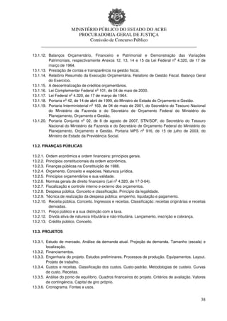 MINISTÉRIO PÚBLICO DO ESTADO DO ACRE
                      PROCURADORIA-GERAL DE JUSTIÇA
                          Comissão de Concurso Público
     ____________________________________________________________________

13.1.12. Balanços Orçamentário, Financeiro e Patrimonial e Demonstração das Variações
                                                                                 o
         Patrimoniais, respectivamente Anexos 12, 13, 14 e 15 da Lei Federal n 4.320, de 17 de
         março de 1964.
13.1.13. Prestação de contas e transparência na gestão fiscal.
13.1.14. Relatório Resumido da Execução Orçamentária. Relatório de Gestão Fiscal. Balanço Geral
         do Exercício.
13.1.15. A descentralização de créditos orçamentários.
                                      o
13.1.16. Lei Complementar Federal n 101, de 04 de maio de 2000.
                       o
13.1.17. Lei Federal n 4.320, de 17 de março de 1964.
                   o
13.1.18. Portaria n 42, de 14 de abril de 1999, do Ministro de Estado do Orçamento e Gestão.
                                    o
13.1.19. Portaria Interministerial n 163, de 04 de maio de 2001, do Secretário do Tesouro Nacional
         do Ministério da Fazenda e do Secretário de Orçamento Federal do Ministério do
         Planejamento, Orçamento e Gestão.
                              o
13.1.20. Portaria Conjunta n 02, de 8 de agosto de 2007, STN/SOF, do Secretário do Tesouro
         Nacional do Ministério da Fazenda e do Secretário de Orçamento Federal do Ministério do
                                                                o
         Planejamento, Orçamento e Gestão. Portaria MPS n 916, de 15 de julho de 2003, do
         Ministro de Estado da Previdência Social.

13.2. FINANÇAS PÚBLICAS

13.2.1. Ordem econômica e ordem financeira: princípios gerais.
13.2.2. Princípios constitucionais da ordem econômica.
13.2.3. Finanças públicas na Constituição de 1988.
13.2.4. Orçamento. Conceito e espécies. Natureza jurídica.
13.2.5. Princípios orçamentários e sua validade.
                                                  o
13.2.6. Normas gerais de direito financeiro (Lei n 4.320, de 17-3-64).
13.2.7. Fiscalização e controle interno e externo dos orçamentos.
13.2.8. Despesa pública. Conceito e classificação. Princípio da legalidade.
13.2.9. Técnica de realização da despesa pública: empenho, liquidação e pagamento.
13.2.10. Receita pública. Conceito. Ingressos e receitas. Classificação: receitas originárias e receitas
          derivadas.
13.2.11. Preço público e a sua distinção com a taxa.
13.2.12. Dívida ativa de natureza tributária e não-tributária. Lançamento, inscrição e cobrança.
13.2.13. Crédito público. Conceito.

13.3. PROJETOS

13.3.1. Estudo de mercado. Análise da demanda atual. Projeção da demanda. Tamanho (escala) e
        localização.
13.3.2. Financiamentos.
13.3.3. Engenharia do projeto. Estudos preliminares. Processos de produção. Equipamentos. Layout.
        Projeto de trabalho.
13.3.4. Custos e receitas. Classificação dos custos. Custo-padrão. Metodologias de custeio. Curvas
        de custo. Receitas.
13.3.5. Análise do ponto de equilíbrio. Quadros financeiros do projeto. Critérios de avaliação. Valores
        de contingência. Capital de giro próprio.
13.3.6. Cronograma. Fontes e usos.


                                                                                                     38
 