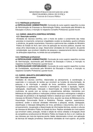 MINISTÉRIO PÚBLICO DO ESTADO DO ACRE
                  PROCURADORIA-GERAL DE JUSTIÇA
                      Comissão de Concurso Público
 ____________________________________________________________________

4.1.2. Habilitação profissional:
a) ESPECIALIDADE ADMINISTRAÇÃO: Conclusão de curso superior específico na área
de Administração de Empresas ou Administração Pública, reconhecido pelo Ministério da
Educação e Cultura, e inscrição no respectivo Conselho Profissional, quando houver.

 4.2. CARGO: ANALISTA (CONTROLE INTERNO)
 4.2.1 Descrição sumária:
 Atividades de natureza científica, com o intuito de avaliar o cumprimento das metas
 previstas no orçamento, comprovar a legalidade e avaliar os resultados, quanto à eficácia
 e eficiência, da gestão orçamentária, financeira e patrimonial das unidades do Ministério
 Público do Estado do Acre, bem como da aplicação de recursos públicos, atuando nas
 áreas afins relacionadas ao cargo. Desenvolver atividades de nível superior, de grande
 complexidade, que envolvam trabalhos de pesquisa e assessoramento técnico relativos
 às atribuições específicas, no âmbito de sua competência.

4.2.2. Habilitação profissional:
a) ESPECIALIDADE ADMINISTRAÇÃO: Conclusão de curso superior específico na área
de Administração, reconhecido pelo Ministério da Educação e Cultura, e inscrição no
respectivo Conselho Profissional, quando houver.
b) ESPECIALIDADE CONTABILIDADE: Conclusão de curso superior específico na área
de Contabilidade, reconhecido pelo Ministério da Educação e Cultura, e inscrição no
respectivo Conselho Profissional, quando houver.

4.3. CARGO: ANALISTA (DOCUMENTAÇÃO)
4.3.1. Descrição sumária:
Atividades de natureza científica, relacionadas ao planejamento, à coordenação, à
supervisão e à execução de tarefas que envolvem as funções de documentação, de
pesquisa e de informação e seleção de livros, periódicos, documentos gráficos,
reprográficos e audiovisuais, nacionais e estrangeiros, visando à aquisição; registro,
catalogação, classificação, indexação e disseminação de material bibliográfico e de
multimeios, de acordo com as normas e procedimentos definidos; intercâmbio com
bibliotecas de órgãos públicos e instituições jurídicas nacionais e estrangeiras e seleção e
indexação de periódicos e de legislação federal e estadual que versem sobre matéria de
interesse do Ministério Público do Estado do Acre, atuando nas áreas de Biblioteconomia,
Arquivologia, Comunicação Social e Estatística. Planejar, organizar, supervisionar,
coordenar, avaliar e executar atividades referentes a pesquisa, estudo, catalogação,
classificação e indexação bibliográfica de livros, periódicos e documentos, bem como o
armazenamento, recuperação e disseminação de informações técnicas, sociais e culturais
de interesse do Ministério Público do Estado do Acre. Realizar atividades de nível superior
que envolvam coleta, produção, revisão e edição de notícia voltadas à divulgação oficial
da competência constitucional do Ministério Público do Estado do Acre e em matérias de
seu interesse, por meio da imprensa escrita, falada, televisionada e virtual, com aplicação
de técnicas de redação jornalística. Desenvolver atividades de nível superior, de grande

                                                                                          4
 